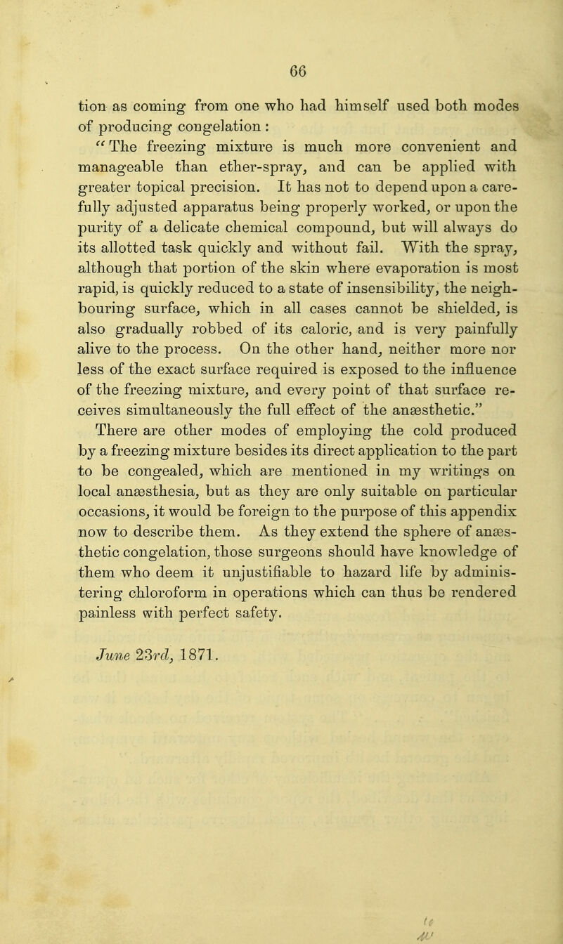 tion as coming from one who had himself used both modes of producing congelation: The freezing mixture is much more convenient and manageable than ether-spray, and can be applied with greater topical precision. It has not to depend upon a care- fully adjusted apparatus being properly worked, or upon the purity of a delicate chemical compound, but will always do its allotted task quickly and without fail. With the spray, although that portion of the skin where evaporation is most rapid, is quickly reduced to a state of insensibility, the neigh- bouring surface, which in all cases cannot be shielded, is also gradually robbed of its caloric, and is very painfully alive to the process. On the other hand, neither more nor less of the exact surface required is exposed to the influence of the freezing mixtare, and every point of that surface re- ceives simultaneously the full effect of the anassthetic. There are other modes of employing the cold produced by a freezing mixture besides its direct application to the part to be congealed, which are mentioned in my writings on local anaesthesia, but as they are only suitable on particular occasions, it would be foreign to the purpose of this appendix now to describe them. As they extend the sphere of anaes- thetic congelation, those surgeons should have knowledge of them who deem it unjustifiable to hazard life by adminis- tering chloroform in operations which can thus be rendered painless with perfect safety. June 2Srd, 1871. 4t'