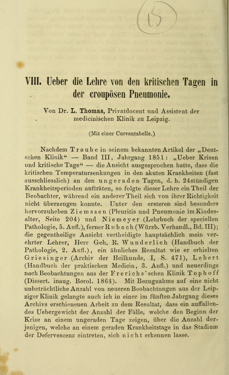 der croupusen Pneumonie, Von Dr. L. Thomas, Pri^atdocent und Assistent der medicinischen Klinik zu Leipzig. (Mit einer Curventabelle.) Nachdem Traube in seinem bekannten Artikel der „Deut- schen Klinik — Band III, Jahrgang 1851: „lieber Krisen und kritische Tage — die Ansicht ausgesprochen hatte, dass die kritischen Temperatursenkungen in den akuten Krankheiten (fast ausschliesslich) an den ungeraden Tagen, d. h. 24stündigen Krankheitsperioden aufträten, so folgte dieser Lehre einTheil der Beobachter, während ein anderer Theil sich von ihrer Richtigkeit nicht überzeugen konnte. Unter den ersteren sind besonders hervorzuheben Ziemssen (Pleuritis und Pneumonie im Kindes- alter, Seite 204) und Niemeyer (Lehrbuch der speciellen Pathologie, 5. Aufl.), ferner R u b a c h (Würzb. Verhandl., Bd. III); die gegentheilige Ansicht vertheidigte hauptsächlich mein ver- ehrter Lehrer, Herr Geh» R. Wunderlich (Handbuch der Pathologie, 2. Aufl.), ein ähnliches Resultat wie er erhielten Griesinger (Archiv der Heilkunde, I, S. 471), Lebert (Handbuch der praktischen Medicin, 3. Aufl.) und neuerdings nach Beobachtungen aus der F r e r i c h s' sehen Klinik T o p h o f f (Dissert. inaug. Berol. 1864). Mit Bezugnahme auf eine nicht unbeträchtliche Anzahl von neueren Beobachtungen aus der Leip- ziger Klinik gelangte auch ich in einer im fünften Jahrgang dieses Archivs erschienenen Arbeit zu dem Resultat, dass ein auffallen- des IJebergewicht der Anzahl der Fälle, welche den Beginn der Krise an einem ungeraden Tage zeigen, über die Anzahl der- jenigen, welche an einem geraden Krankheitstage in das Stadium der Defervescenz eintreten, sich nicht erkennen lasse.