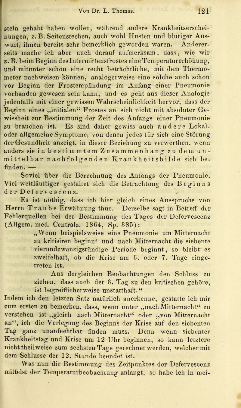 stein gehabt haben wollen, während andere Krankheitserschei- nungen, z. B. Seitenstechen, auch wohl Husten und blutiger Aus- wurf, ihnen bereits sehr bemerklich geworden waren. Anderer- seits mache ich aber auch darauf aufmerksam, dass, wie wir z. B. beim Beginn desintermittensfrostes eine Temperaturerhöhung, und mitunter schon eine recht beträchtliche, mit dem Thermo- meter nachweisen können, analogerweise eine solche auch schon vor Beginn der Frostempfindung im Anfang einer Pneumonie vorhanden gewesen sein kann, und es geht aus dieser Analogie jedenfalls mit einer gewissen Wahrscheinlichkeit hervor, dass der Beginn eines ,,initialen Frostes an sich nicht mit absoluter Ge- wissheit zur Bestimmung der Zeit des Anfangs einer Pneumonie zu brauchen ist. Es sind daher gewiss auch andere Lokal- oder allgemeine Symptome, von denen jedes für sich eine Störung der Gesundheit anzeigt, in dieser Beziehung zu verwerthen, wenn anders sie in bestimmtem Zusammenhang zu dem un- mittelbar nachfolgenden Krankheitsbilde sich be- finden. — Soviel über die Berechnung des Anfangs der Pneumonie. Viel weitläuftiger gestaltet sich die Betrachtung des Beginns derDefervescenz. Es ist nöthig, dass ich hier gleich eines Ausspruchs von Herrn Traube Erwähnung thue. Derselbe sagt in Betreff der Fehlerquellen bei der Bestimmung des Tages der Defervescenz (Allgem. med. Centralz. 1864, Sp. 385): „Wenn beispielsweise eine Pneumonie um Mitternacht zu kritisiren beginnt und nach Mitternacht die siebente vierundzwanzigstündige Periode beginnt, so bleibt es zweifelhaft, ob die Krise am 6. oder 7. Tage einge- treten ist. Aus dergleichen Beobachtungen den Schluss zu ziehen, dass auch der 6. Tag zu den kritischen gehöre, ist begreiflicherweise unstatthaft. Indem ich den letzten Satz natürlich anerkenne, gestatte ich mir zum ersten zu bemerken, dass, wenn unter ,,nach Mitternacht zu verstehen ist gleich nach Mitternacht oder „von Mitternacht an, ich die Verlegung des Beginns der Krise auf den siebenten Tag ganz unanfechtbar finden muss. Denn wenn siebenter Krankheitstag und Krise um 12 Uhr beginnen, so kann letztere nicht theilweise zum sechsten Tage gerechnet werden, welcher mit dem Schlüsse der 12. Stunde beendet ist. Was nun die Bestimmung des Zeitpunktes der Defervescenz mittelst der Temperaturbeobachtung anlangt, so habe ich in mei-