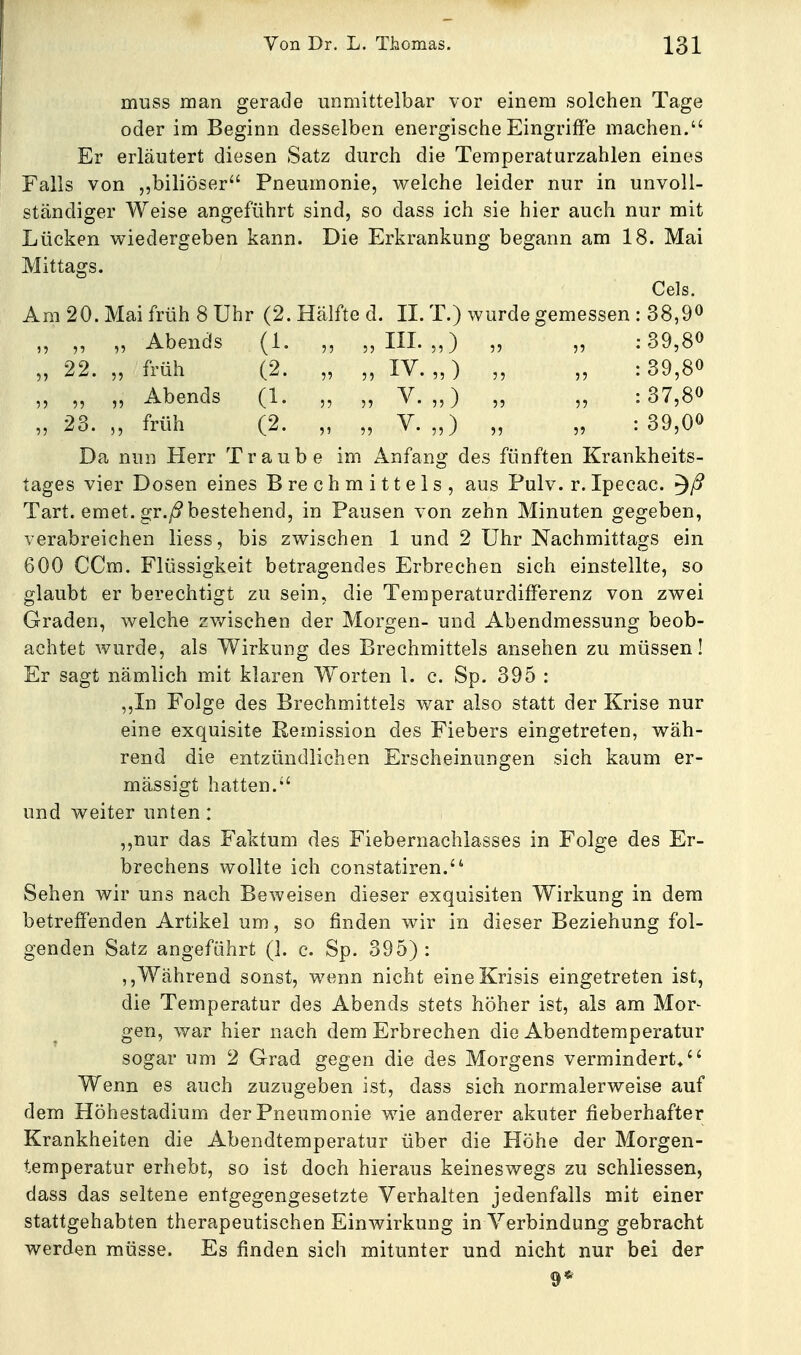 muss man gerade unmittelbar vor einem solchen Tage oder im Beginn desselben energische Eingriffe machen. Er erläutert diesen Satz durch die Temperaturzahlen eines Falls von biliöser Pneumonie, welche leider nur in unvoll- ständiger Weise angeführt sind, so dass ich sie hier auch nur mit Lücken wiedergeben kann. Die Erkrankung begann am 18. Mai Mittags. Cels. Am 20. Mai früh 8 Uhr (2. Hälfte d. IL T.) wurde gemessen II 1) Abends „ „III. ,0 11 11 22. 55 früh (2. 11 11 IV. „) 11 11 55 11 Abends (1. V 11 11 ' • „) 11 11 5? 23. 11 früh (2. V 11 11 ^ • „) 11 11 38,9 39,80 39,80 37,80 39,00 Da nun Herr Traube im Anfang des fünften Krankheits- tages vier Dosen eines Brechmittels, aus Pulv. r.Ipecac. Tart. emet. gr./9 bestehend, in Pausen von zehn Minuten gegeben, verabreichen liess, bis zwischen 1 und 2 Uhr Nachmittags ein 600 CCra. Flüssigkeit betragendes Erbrechen sich einstellte, so glaubt er berechtigt zu sein, die Temperaturdifferenz von zwei Graden, welche zwischen der Morgen- und Abendmessung beob- achtet wurde, als Wirkung des Brechmittels ansehen zu müssen! Er sagt nämlich mit klaren Worten 1. c. Sp. 395 : ,,In Folge des Brechmittels war also statt der Krise nur eine exquisite Remission des Fiebers eingetreten, wäh- rend die entzündlichen Erscheinungen sich kaum er- mässigt hatten. und weiter unten : „nur das Faktum des Fiebernachlasses in Folge des Er- brechens wollte ich constatiren. Sehen wir uns nach Beweisen dieser exquisiten Wirkung in dem betreffenden Artikel um, so finden wir in dieser Beziehung fol- genden Satz angeführt (1. c. Sp. 395): ,,Während sonst, wenn nicht eineKrisis eingetreten ist, die Temperatur des Abends stets höher ist, als am Mor- gen, war hier nach dem Erbrechen die Abendtemperatur sogar um 2 Grad gegen die des Morgens vermindert/' Wenn es auch zuzugeben ist, dass sich normalerweise auf dem Höhestadium der Pneumonie wie anderer akuter fieberhafter Krankheiten die Abendtemperatur über die Höhe der Morgen- temperatur erhebt, so ist doch hieraus keineswegs zu schliessen, dass das seltene entgegengesetzte Verhalten jedenfalls mit einer stattgehabten therapeutischen Einwirkung in Verbindung gebracht werden müsse. Es finden sich mitunter und nicht nur bei der 9*