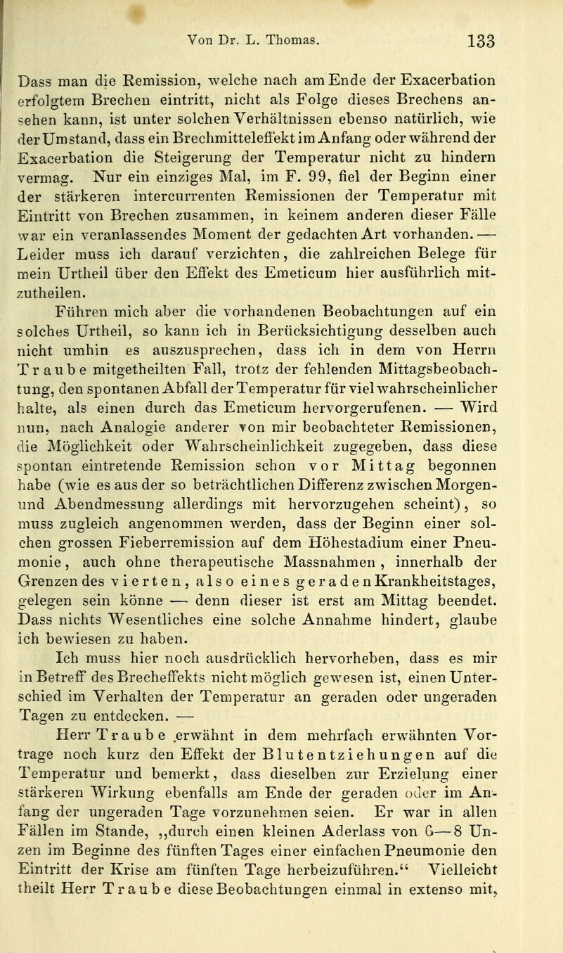 Dass man die Remission, welche nach am Ende der Exacerbation erfolgtem Brechen eintritt, nicht als Folge dieses Brechens an- sehen kann, ist unter solchen Verhältnissen ebenso natürlich, wie der Umstand, dass ein Brechmitteleffekt im Anfang oder während der Exacerbation die Steigerung der Temperatur nicht zu hindern vermag. Nur ein einziges Mal, im F. 99, fiel der Beginn einer der stärkeren intercurrenten Remissionen der Temperatur mit Eintritt von Brechen zusammen, in keinem anderen dieser Fälle war ein veranlassendes Moment der gedachten Art vorhanden.— Leider muss ich darauf verzichten, die zahlreichen Belege für raein Urtheil über den Effekt des Eraeticum hier ausführlich mit- zutheilen. Führen mich aber die vorhandenen Beobachtungen auf ein solches Urtheil, so kann ich in Berücksichtigung desselben auch nicht umhin es auszusprechen, dass ich in dem von Herrn Traube mitgetheilten Fall, trotz der fehlenden Mittagsbeobach- tung, den spontanen Abfall der Temperatur für viel wahrscheinlicher halte, als einen durch das Emeticum hervorgerufenen. — Wird nun, nach Analogie anderer von mir beobachteter Remissionen, die Möglichkeit oder Wahrscheinlichkeit zugegeben, dass diese spontan eintretende Remission schon vor Mittag begonnen habe (Avie es aus der so beträchtlichen Differenz zwischen Morgen- und Abendmessung allerdings mit hervorzugehen scheint), so muss zugleich angenommen werden, dass der Beginn einer sol- chen grossen Fieberremission auf dem Höhestadium einer Pneu- monie , auch ohne therapeutische Massnahmen , innerhalb der Grenzen des vierten, also eines geraden Krankheitstages, gelegen sein könne — denn dieser ist erst am Mittag beendet. Dass nichts Wesentliches eine solche Annahme hindert, glaube ich bewiesen zu haben. Ich muss hier noch ausdrücklich hervorheben, dass es mir in Betreff des Brecheffekts nicht möglich gewesen ist, einen Unter- schied im Verhalten der Temperatur an geraden oder ungeraden Tagen zu entdecken. — Herr Traube erwähnt in dem mehrfach erwähnten Vor- trage noch kurz den Effekt der Blutentziehungen auf die Temperatur und bemerkt, dass dieselben zur Erzielung einer stärkeren Wirkung ebenfalls am Ende der geraden oder im An- fang der ungeraden Tage vorzunehmen seien. Er war in allen Fällen im Stande, ,,durch einen kleinen Aderlass von G—8 Un- zen im Beginne des fünften Tages einer einfachen Pneumonie den Eintritt der Krise am fünften Tage herbeizuführen. Vielleicht theilt Herr Traube diese Beobachtungen einmal in extenso mit.