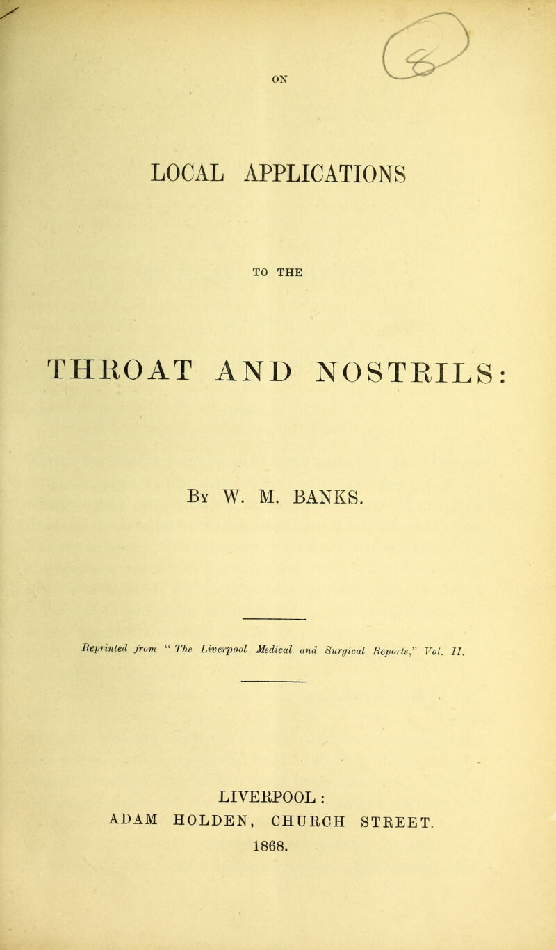 ON LOCAL APPLICATIONS TO THE THROAT AND NOSTRILS By W. M. banks. Reprinted jrom  The Liverpool Medical and Surgical Reports, Vol. II. ADAM LIVERPOOL: HOLDEN, CHURCH 1868. STREET.