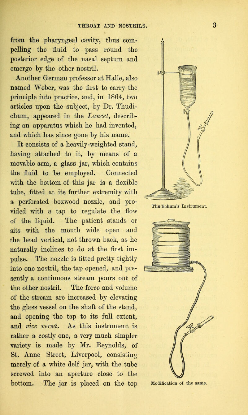 from the pharyngeal cavity, thus com- pelling the fluid to pass round the posterior edge of the nasal septum and emerge hy the other nostril. Another German professor at Halle, also named Weher, was the first to carry the principle into practice, and, in 1864, two articles upon the suhject, by Dr. Thudi- chum, appeared in the Lancet, describ- ing an apparatus which he had invented, and which has since gone by his name. It consists of a heavily-weighted stand, having attached to it, by means of a movable arm, a glass jar, which contains the fluid to be employed. Connected with the bottom of this jar is a flexible tube, fitted at its further extremity with a perforated boxwood nozzle, and pro- vided with a tap to regulate the flow of the liquid. The patient stands or sits with the mouth wide open and the head vertical, not thrown back, as he naturally inclines to do at the first im- pulse. The nozzle is fitted pretty tightly into one nostril, the tap opened, and pre- sently a continuous stream pours out of the other nostril. The force and volume of the stream are increased by elevating the glass vessel on the shaft of the stand, and opening the tap to its full extent, and vice versa. As this instrument is rather a costly one, a very much simpler variety is made by Mr. Keynolds, of St. Anne Street, Liverpool, consisting merely of a white delf jar, with the tube screwed into an aperture close to the bottom. The jar is placed on the top