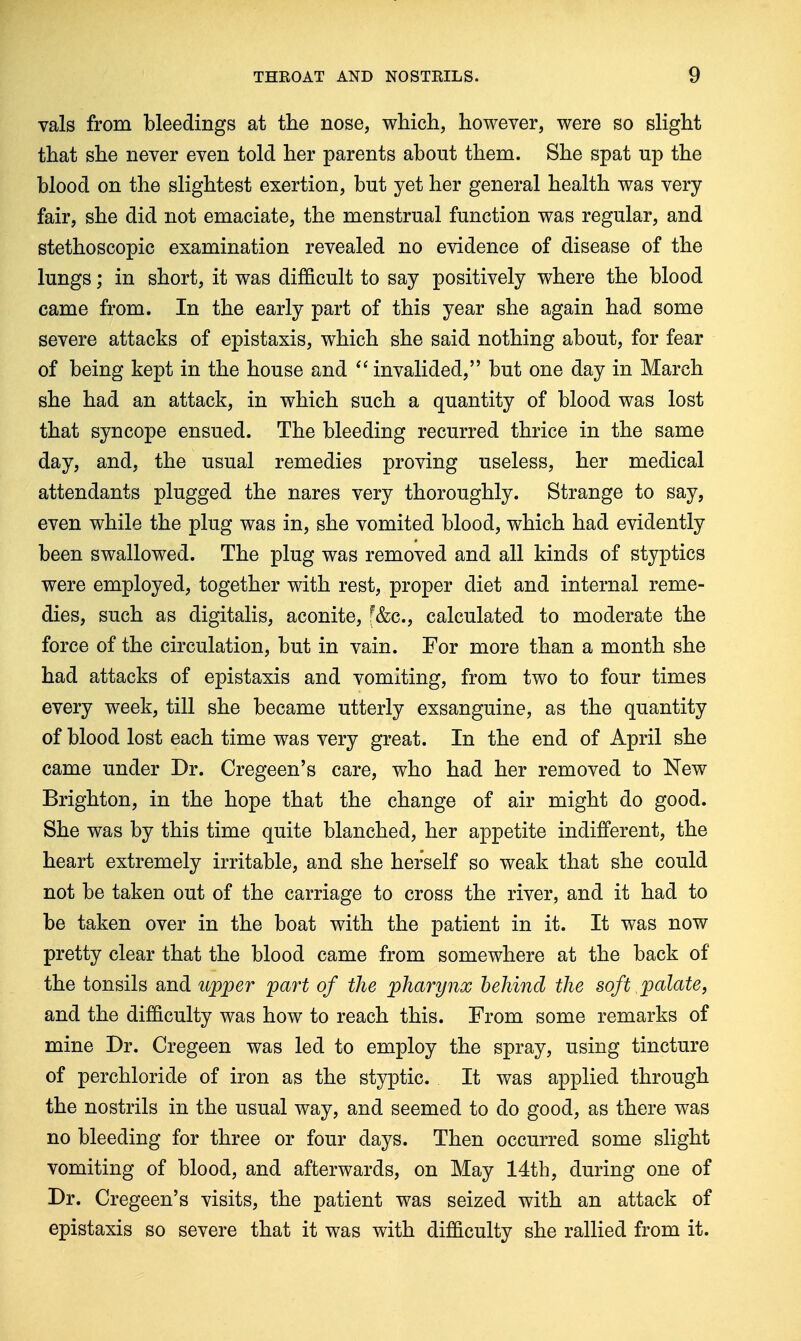 vals from bleedings at the nose, which, however, were so sHght that she never even told her parents about them. She spat up the blood on the slightest exertion, but yet her general health was very- fair, she did not emaciate, the menstrual function was regular, and stethoscopic examination revealed no evidence of disease of the lungs; in short, it was difficult to say positively where the blood came from. In the early part of this year she again had some severe attacks of epistaxis, which she said nothing about, for fear of being kept in the house and invalided, but one day in March she had an attack, in which such a quantity of blood was lost that syncope ensued. The bleeding recurred thrice in the same day, and, the usual remedies proving useless, her medical attendants plugged the nares very thoroughly. Strange to say, even while the plug was in, she vomited blood, which had evidently been swallowed. The plug was removed and all kinds of styptics were employed, together with rest, proper diet and internal reme- dies, such as digitalis, aconite, f&c, calculated to moderate the force of the circulation, but in vain. For more than a month she had attacks of epistaxis and vomiting, from two to four times every week, till she became utterly exsanguine, as the quantity of blood lost each time was very great. In the end of April she came under Dr. Cregeen's care, who had her removed to New Brighton, in the hope that the change of air might do good. She was by this time quite blanched, her appetite indifferent, the heart extremely irritable, and she herself so weak that she could not be taken out of the carriage to cross the river, and it had to be taken over in the boat with the patient in it. It was now pretty clear that the blood came from somewhere at the back of the tonsils and upper part of the pharynx hehmd the soft palate, and the difficulty was how to reach this. From some remarks of mine Dr. Cregeen was led to employ the spray, using tincture of perchloride of iron as the styptic. It was applied through the nostrils in the usual way, and seemed to do good, as there was no bleeding for three or four days. Then occurred some slight vomiting of blood, and afterwards, on May 14th, during one of Dr. Cregeen's visits, the patient was seized with an attack of epistaxis so severe that it was with difficulty she rallied from it.