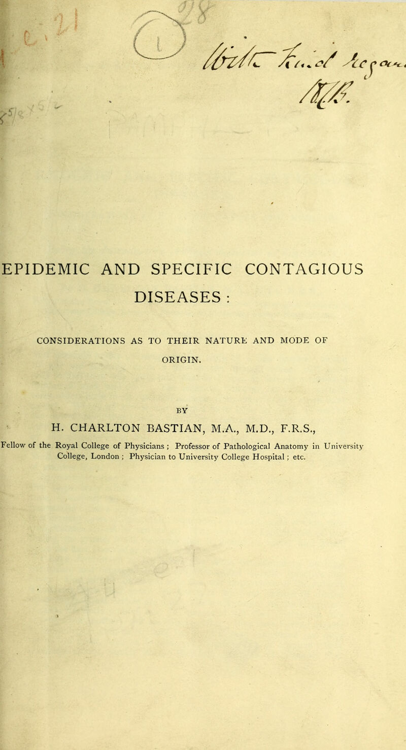 EPIDEMIC AND SPECIFIC CONTAGIOUS DISEASES : CONSIDERATIONS AS TO THEIR NATURE AND MODE OF ORIGIN. BY H. CHARLTON BASTIAN, M.A., M.D., F.R.S., Fellow of the Royal College of Physicians ; Professor of Pathological Anatomy in University College, London ; Physician to University College Hospital ; etc.