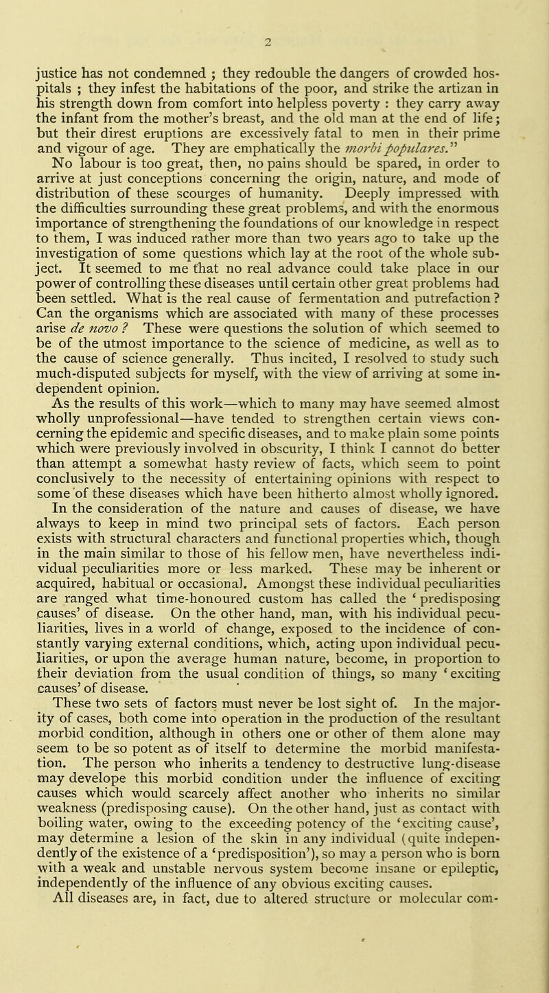 justice has not condemned ; they redouble the dangers of crowded hos- pitals ; they infest the habitations of the poor, and strike the artizan in his strength down from comfort into helpless poverty : they carry away the infant from the mother's breast, and the old man at the end of life; but their direst eruptions are excessively fatal to men in their prime and vigour of age. They are emphatically the mo7'bipopularesy No labour is too great, then, no pains should be spared, in order to arrive at just conceptions concerning the origin, nature, and mode of distribution of these scourges of humanity. Deeply impressed with the difficulties surrounding these great problems, and with the enormous importance of strengthening the foundations of our knowledge in respect to them, I was induced rather more than two years ago to take up the investigation of some questions which lay at the root of the whole sub- ject. It seemed to me that no real advance could take place in our power of controlling these diseases until certain other great problems had been settled. What is the real cause of fermentation and putrefaction ? Can the organisms which are associated with many of these processes arise de novo ? These were questions the solution of which seemed to be of the utmost importance to the science of medicine, as well as to the cause of science generally. Thus incited, I resolved to study such much-disputed subjects for myself, with the view of arriving at some in- dependent opinion. As the results of this work—which to many may have seemed almost wholly unprofessional—have tended to strengthen certain views con- cerning the epidemic and specific diseases, and to make plain some points which were previously involved in obscurity, I think I cannot do better than attempt a somewhat hasty review of facts, which seem to point conclusively to the necessity of entertaining opinions with respect to some of these diseases which have been hitherto almost wholly ignored. In the consideration of the nature and causes of disease, we have always to keep in mind two principal sets of factors. Each person exists with structural characters and functional properties which, though in the main similar to those of his fellow men, have nevertheless indi- vidual peculiarities more or less marked. These may be inherent or acquired, habitual or occasional. Amongst these individual peculiarities are ranged what time-honoured custom has called the ' predisposing causes' of disease. On the other hand, man, with his individual pecu- liarities, lives in a world of change, exposed to the incidence of con- stantly varying external conditions, which, acting upon individual pecu- liarities, or upon the average human nature, become, in proportion to their deviation from the usual condition of things, so many ' exciting causes' of disease. These two sets of factors must never be lost sight of. In the major- ity of cases, both come into operation in the production of the resultant morbid condition, although in others one or other of them alone may seem to be so potent as of itself to determine the morbid manifesta- tion. The person who inherits a tendency to destructive lung-disease may develope this morbid condition under the influence of exciting causes which would scarcely affect another who inherits no similar weakness (predisposing cause). On the other hand, just as contact with boiling water, owing to the exceeding potency of the 'excitmg cause', may determine a lesion of the skin in any individual (quite indepen- dently of the existence of a 'predisposition'), so may a person who is born with a weak and unstable nervous system become insane or epileptic, independently of the influence of any obvious exciting causes. All diseases are, in fact, due to altered structure or molecular com-