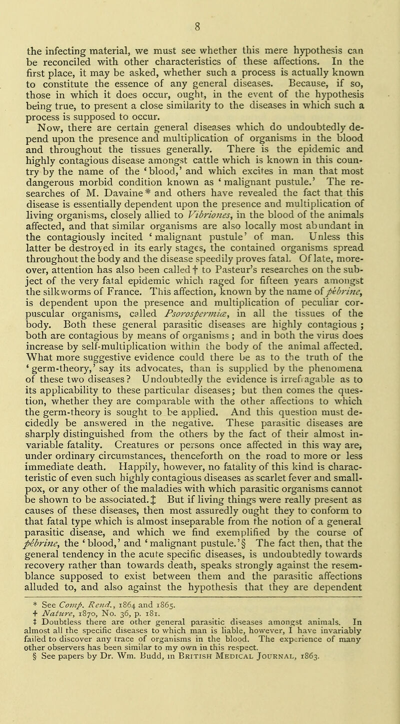 the infecting material, we must see whether this mere hypothesis can be reconciled with other characteristics of these affections. In the first place, it may be asked, whether such a process is actually known to constitute the essence of any general diseases. Because, if so, those in which it does occur, ought, in the event of the hypothesis being true, to present a close similarity to the diseases in which such a process is supposed to occur. Now, there are certain general diseases which do undoubtedly de- pend upon the presence and multiplication of organisms in the blood and throughout the tissues generally. There is the epidemic and highly contagious disease amongst cattle which is known in this coun- try by the name of the 'blood,' and which excites in man that most dangerous morbid condition known as ' malignant pustule.' The re- searches of M. Davaine * and others have revealed the fact that this disease is essentially dependent upon the presence and multiplication of living organisms, closely allied to Vibriones, in the blood of the animals affected, and that similar organisms are also locally most abundant in the contagiously incited 'malignant pustule' of man. Unless this latter be destroyed in its early stages, the contained organisms spread throughout the body and the disease speedily proves fatal. Of late, more- over, attention has also been called f to Pasteur's researches on the sub- ject of the very fatal epidemic which raged for fifteen years amongst the silkworms of France. This affection, known by the name ofpebrine, is dependent upon the presence and multiplication of peculiar cor- puscular organisms, called Psorospennicz, in all the tissues of the body. Both these general parasitic diseases are highly contagious ; both are contagious by means of organisms ; and in both the virus does increase by self-multiplication within the body of the animal affected. What more suggestive evidence could there be as to the truth of the * germ-theory,' say its advocates, than is supplied by the phenomena of these two diseases? Undoubtedly the evidence is irrefragable as to its applicability to these particular diseases; but then comes the ques- tion, whether they are comparable with the other affections to which the germ-theory is sought to be applied. And this question must de- cidedly be answered in the negative. These parasitic diseases are sharply distinguished from the others by the fact of their almost in- variable fatality. Creatures or persons once affected in this way are, under ordinary circumstances, thenceforth on the road to more or less immediate death. Happily, however, no fatality of this kind is charac- teristic of even such highly contagious diseases as scarlet fever and small- pox, or any other of the maladies with which parasitic organisms cannot be shown to be associated. % But if living things were really present as causes of these diseases, then most assuredly ought they to conform to that fatal type which is almost inseparable from the notion of a general parasitic disease, and which we find exemplified by the course of pebrifie, the 'blood,' and 'malignant pustule.'§ The fact then, that the general tendency in the acute specific diseases, is undoubtedly towards recovery rather than towards death, speaks strongly against the resem- blance supposed to exist between them and the parasitic affections alluded to, and also against the hypothesis that they are dependent * See Covip. Reiid., 1864 and 1865. + Nattire, 1870, No. 36, p. 181. % Doubtless there are other general parasitic diseases amongst animals. In almost all the specific diseases to which man is liable, however, i have invariably- failed to discover any trace of organisms in the blood. The experience of many- other observers has been similar to my own in this respect. § See papers by Dr. Wm. Budd, in British Medical Journal, 1863.