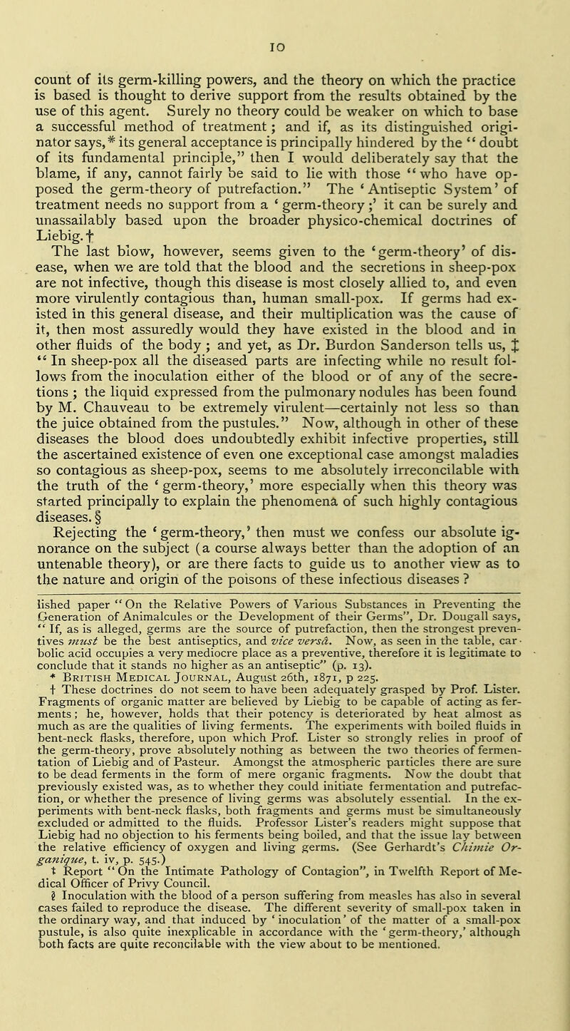 lO count of its germ-killing powers, and the theory on which the practice is based is thought to derive support from the results obtained by the use of this agent. Surely no theory could be weaker on which to base a successful method of treatment; and if, as its distinguished origi- nator says,* its general acceptance is principally hindered by the  doubt of its fundamental principle, then I would deliberately say that the blame, if any, cannot fairly be said to lie with those who have op- posed the germ-theory of putrefaction. The 'Antiseptic System' of treatment needs no sapport from a ' germ-theory;' it can be surely and unassailably based upon the broader physico-chemical doctrines of Liebig. f The last blow, however, seems given to the 'germ-theory' of dis- ease, when we are told that the blood and the secretions in sheep-pox are not infective, though this disease is most closely allied to, and even more virulently contagious than, human small-pox. If germs had ex- isted in this general disease, and their multiplication was the cause of it, then most assuredly would they have existed in the blood and in other fluids of the body ; and yet, as Dr. Burdon Sanderson tells us, J *' In sheep-pox all the diseased parts are infecting while no result fol- lows from the inoculation either of the blood or of any of the secre- tions ; the liquid expressed from the pulmonary nodules has been found by M. Chauveau to be extremely virulent—certainly not less so than the juice obtained from the pustules. Now, although in other of these diseases the blood does undoubtedly exhibit infective properties, still the ascertained existence of even one exceptional case amongst maladies so contagious as sheep-pox, seems to me absolutely irreconcilable with the truth of the ' germ-theory,' more especially when this theory was started principally to explain the phenomena of such highly contagious diseases. § Rejecting the ' germ-theory,' then must we confess our absolute ig- norance on the subject (a course always better than the adoption of an untenable theory), or are there facts to guide us to another view as to the nature and origin of the poisons of these infectious diseases ? lished paper  On the Relative Powers of Various Substances in Preventing the Generation of Animalcules or the Development of their Germs, Dr. Dougall says,  If, as is alleged, germs are the source of putrefaction, then the strongest preven- tives 7mcst be the best antiseptics, and vice versa. Now, as seen in the table, car • bolic acid occupies a very mediocre place as a preventive, therefore it is legitimate to conclude that it stands no higher as an antiseptic (p. 13). ■* British Medical Journal, August 26th, 1871, p 225. t These doctrines do not seem to have been adequately grasped by Prof. Lister. Fragments of organic matter are believed by Liebig to be capable of acting as fer- ments ; he, however, holds that their potency is deteriorated by heat almost as much as are the qualities of living ferments. The experiments with boiled fluids in bent-neck flasks, therefore, upon which Prof Lister so strongly relies in proof of the germ-theory, prove absolutely nothing as between the two theories of fermen- tation of Liebig and of Pasteur. Amongst the atmospheric particles there are sure to be dead ferments in the form of mere organic fragments. Now the doubt that previously existed was, as to whether they could initiate fermentation and putrefac- tion, or whether the presence of living germs was absolutely essential. In the ex- periments with bent-neck flasks, both fragments and germs must be simultaneously excluded or admitted to the fluids. Professor Lister's readers might suppose that Liebig had no objection to his ferments being boiled, and that the issue lay between the relative efficiency of oxygen and living germs. (See Gerhardt's CJmnie Or- ganique, t. iv, p. 545.) t Report On the Intimate Pathology of Contagion, in Twelfth Report of Me- dical Officer of Privy Council. ? Inoculation with the blood of a person suffering from measles has also in several cases failed to reproduce the disease. The different severity of small-pox taken in the ordinary way, and that induced by ' inoculation' of the matter of a small-pox pustule, is also quite inexplicable in accordance with the 'germ-theory,' although both facts are quite reconcilable with the view about to be mentioned.