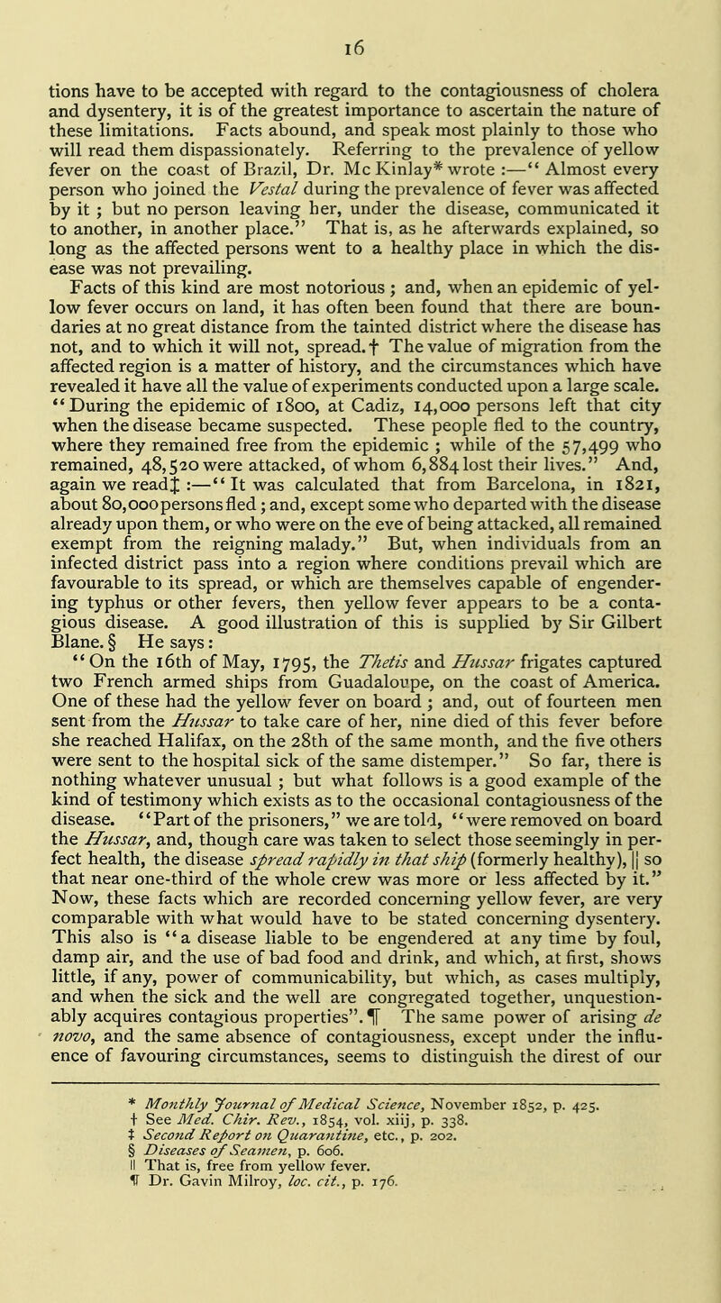 tions have to be accepted with regard to the contagiousness of cholera and dysentery, it is of the greatest importance to ascertain the nature of these limitations. Facts abound, and speak most plainly to those who will read them dispassionately. Referring to the prevalence of yellow fever on the coast of Brazil, Dr. Mc Kinlay* wrote :—Almost every person who joined the Vestal during the prevalence of fever was affected by it ; but no person leaving her, under the disease, communicated it to another, in another place. That is, as he afterwards explained, so long as the affected persons went to a healthy place in which the dis- ease was not prevailing. Facts of this kind are most notorious ; and, when an epidemic of yel- low fever occurs on land, it has often been found that there are boun- daries at no great distance from the tainted district where the disease has not, and to which it will not, spread, f The value of migration from the affected region is a matter of history, and the circumstances which have revealed it have all the value of experiments conducted upon a large scale. During the epidemic of 1800, at Cadiz, 14,000 persons left that city when the disease became suspected. These people fled to the country, where they remained free from the epidemic ; while of the 57,499 who remained, 48,520 were attacked, of whom 6,884 lost their lives. And, again we read J :— It was calculated that from Barcelona, in 1821, about 80,000persons fled; and, except some who departed with the disease already upon them, or who were on the eve of being attacked, all remained exempt from the reigning malady. But, when individuals from an infected district pass into a region where conditions prevail which are favourable to its spread, or which are themselves capable of engender- ing typhus or other fevers, then yellow fever appears to be a conta- gious disease. A good illustration of this is supplied by Sir Gilbert Blane. § He says:  On the 16th of May, 1795, the Thetis and Htissar frigates captured two French armed ships from Guadaloupe, on the coast of America. One of these had the yellow fever on board ; and, out of fourteen men sent from the Hussar to take care of her, nine died of this fever before she reached Halifax, on the 28th of the same month, and the five others were sent to the hospital sick of the same distemper. So far, there is nothing whatever unusual ; but what follows is a good example of the kind of testimony which exists as to the occasional contagiousness of the disease. *' Part of the prisoners, we are told, '' were removed on board the Hussar^ and, though care was taken to select those seemingly in per- fect health, the disease spread rapidly in that ship (formerly healthy), |j so that near one-third of the whole crew was more or less affected by it. Now, these facts which are recorded concerning yellow fever, are very comparable with what would have to be stated concerning dysentery. This also is a disease liable to be engendered at any time by foul, damp air, and the use of bad food and drink, and which, at first, shows little, if any, power of communicability, but which, as cases multiply, and when the sick and the well are congregated together, unquestion- ably acquires contagious properties. If The same power of arising de novo, and the same absence of contagiousness, except under the influ- ence of favouring circumstances, seems to distinguish the direst of our * Monthly Journal of Medical Science, November 1852, p. 425. + See Med. Chir. Rev., 1854, vol. xiij, p. 338. % Second Report on Quarantine, etc., p. 202. § Diseases of Seamen, p. 606. II That is, free from yellow fever. IT Dr. Gavin Milroy, toe. cit., p. 176.