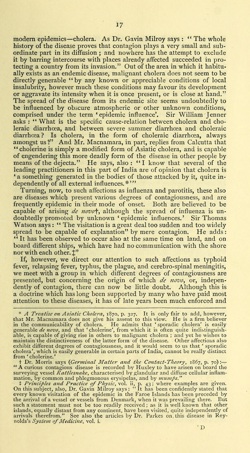 modern epidemics—cholera. As Dr. Gavin Milroy says : *' The whole history of the disease proves that contagion plays a very small and sub- ordinate part in its diffusion ; and nowhere has the attempt to exclude it by barring intercourse with places already affected succeeded in pro- tecting a country from its invasion. Out of the area in which it habitu- ally exists as an endemic disease, malignant cholera does not seem to be directly generable by any known or appreciable conditions of local insalubrity, however much these conditions may favour its development or aggravate its intensity when it is once present, or is close at hand. The spread of the disease from its endemic site seems undoubtedly to be influenced by obscure atmospheric or other unknown conditions, comprised under the term 'epidemic influence'. Sir William Jenner asks :  What is the specific cause-relation between cholera and cho- leraic diarrhoea, and between severe summer diarrhoea and choleraic diarrhoea? Is cholera, in the form of choleraic diarrhoea, always amongst us ? And Mr. Macnamara, in part, replies from Calcutta that cholerine is simply a modified form of Asiatic cholera, and is capable of engendering this more deadly form of the disease in other people by means of the dejecta. He says, also : I know that several of the leading practitioners in this part of India are of opinion that cholera is 'a something generated in the bodies of those attacked by it, quite in- dependently of all external influences. Turning, now, to such affections as influenza and parotitis, these also are diseases which present various degrees of contagiousness, and are frequently epidemic in their mode of onset. Both are believed to be capable of arising de novo\, although the spread of influenza is un- doubtedly promoted by unknown 'epidemic influences.' Sir Thomas Watson says :  The visitation is a great deal too sudden and too widely spread to be capable of explanation by mere contagion. He adds: It has been observed to occur also at the same time on land, and on board different ships, which have had no communication with the shore nor with each other, j If, however, we direct our attention to such affections as typhoid fever, relapsing fever, typhus, the plague, and cerebro-spinal meningitis, we meet with a group in which different degrees of contagiousness are presented, but concerning the origin of which de novo, or, indepen- dently of contagion, there can now be little doubt. Although this is a doctrine which has long been supported by many who have paid most attention to these diseases, it has of late years been much enforced and * A Treatise on Asiatic Cholera, 1870, p. 327. It is only fair to add, however, that Mr. Macnamara does not give his assent to this view. He is a firm behever in the communicability of cholera. He admits that ' sporadic cholera' is easily generable de novo, and that 'cholerine', from which it is often quite indistinguish- able, is capable of giving rise in others to malignant cholera ; and yet he wishes to maintain the distinctiveness of the latter form of the disease. Other affections also exhibit different degrees of contagiousness, and it would seem to us that ' sporadic cholera', which is easily generable in certain parts of India, cannot be really distinct from 'cholerine.' t Dr. Morris says {Germinal Matter and the Contact-Theory, 1867, p. 70):—  A curious contagious disease is recorded by Huxley to have arisen on board the surveying vessel Rattles?iake, characterised by glandular and diffuse cellular inflam- mation, by common and phlegmonous erysipelas, and by 7mLinps. % Principles and Practice of Physic, vol. ii, p. 43; where examples are given. On this subject, also. Dr. Gavin Milroy says: It has been confidently stated that every known visitation of the epidemic in the Faroe Islands has been preceded by the arrival of a vessel or vessels from Denmark, when it was prevailing there. But such a statement must not be too readily received; as it is well known that other islands, equally distant from any continent, have been visited, quite independently of arrivals therefrom. See also the articles by Dr. Parkes on this disease in Rey- nolds's System of Medicine, vol. i. • D