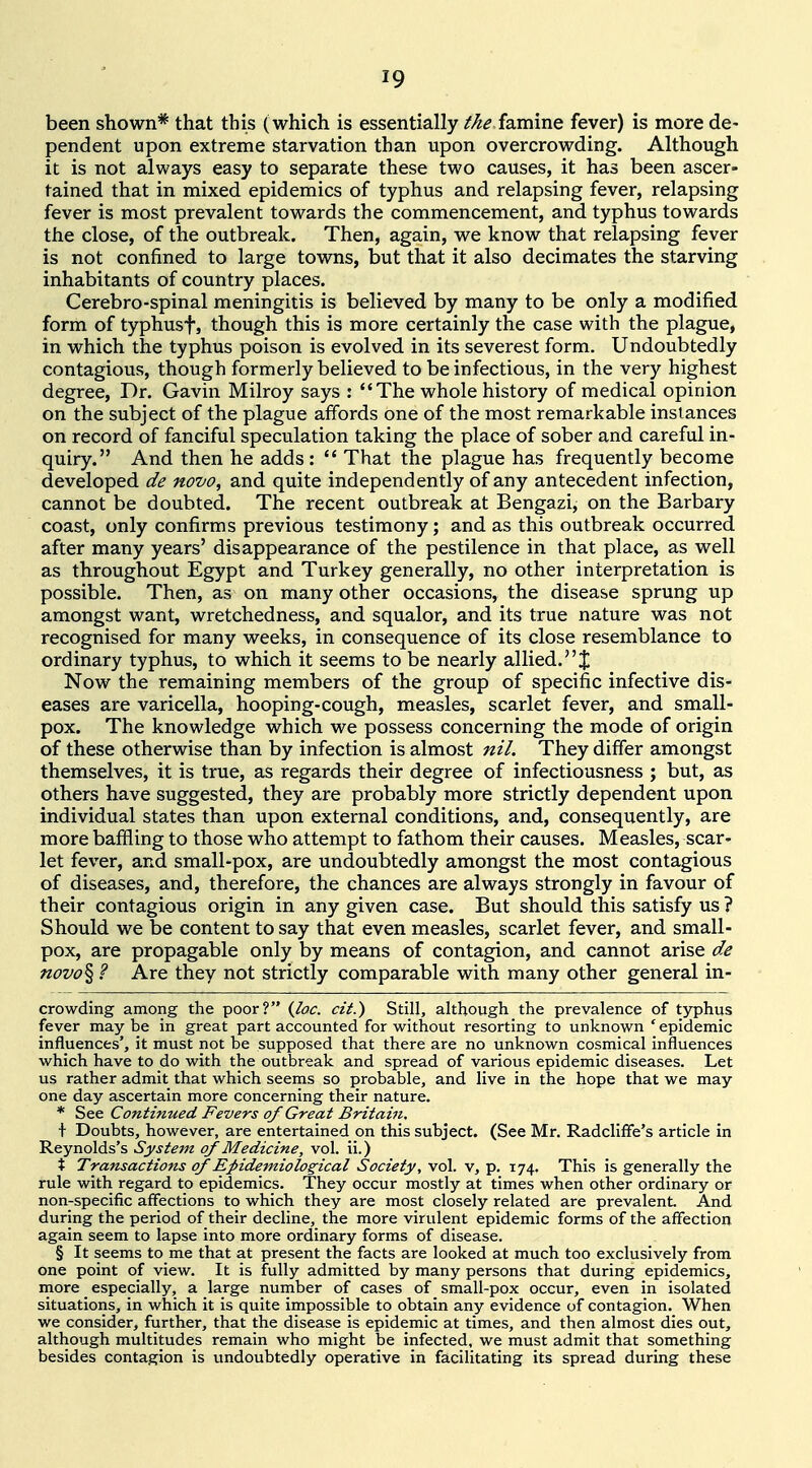 been shown* that this (which is essentially the famine fever) is more de- pendent upon extreme starvation than upon overcrowding. Although it is not always easy to separate these two causes, it has been ascer- tained that in mixed epidemics of typhus and relapsing fever, relapsing fever is most prevalent towards the commencement, and typhus towards the close, of the outbreak. Then, again, we know that relapsing fever is not confined to large towns, but that it also decimates the starving inhabitants of country places. Cerebro-spinal meningitis is believed by many to be only a modified form of typhusf, though this is more certainly the case with the plague, in which the typhus poison is evolved in its severest form. Undoubtedly contagious, though formerly believed to be infectious, in the very highest degree. Dr. Gavin Milroy says : The whole history of medical opinion on the subject of the plague affords one of the most remarkable instances on record of fanciful speculation taking the place of sober and careful in^ quiry. And then he adds:  That the plague has frequently become developed de novo, and quite independently of any antecedent infection, cannot be doubted. The recent outbreak at Bengazi, on the Barbary coast, only confirms previous testimony; and as this outbreak occurred after many years' disappearance of the pestilence in that place, as well as throughout Egypt and Turkey generally, no other interpretation is possible. Then, as on many other occasions, the disease sprung up amongst want, wretchedness, and squalor, and its true nature was not recognised for many weeks, in consequence of its close resemblance to ordinary typhus, to which it seems to be nearly allied, [j; Now the remaining members of the group of specific infective dis- eases are varicella, hooping-cough, measles, scarlet fever, and small- pox. The knowledge which we possess concerning the mode of origin of these otherwise than by infection is almost nil. They differ amongst themselves, it is true, as regards their degree of infectiousness ; but, as others have suggested, they are probably more strictly dependent upon individual states than upon external conditions, and, consequently, are more baffling to those who attempt to fathom their causes. Measles, scar- let fever, and small-pox, are undoubtedly amongst the most contagious of diseases, and, therefore, the chances are always strongly in favour of their contagious origin in any given case. But should this satisfy us ? Should we be content to say that even measles, scarlet fever, and small- pox, are propagable only by means of contagion, and cannot arise de novo% ? Are they not strictly comparable with many other general in- crowding among the poor? {loc. cit.) Still, although the prevalence of typhus fever may be in great part accounted for without resorting to unknown * epidemic influences', it must not be supposed that there are no unknown cosmical influences which have to do with the outbreak and spread of various epidemic diseases. Let us rather admit that which seems so probable, and live in the hope that we may one day ascertain more concerning their nature. * See Continued Fevers of Great Britain. \ Doubts, however, are entertained on this subject. (See Mr. Radcliffe's article in Reynolds's Systejn of Medicine, vol. ii.) % Transactions of Epidemiological Society, vol. v, p. 174, This is generally the rule with regard to epidemics. They occur mostly at times when other ordinary or non-specific affections to which they are most closely related are prevalent. And during the period of their decline, the more virulent epidemic forms of the affection again seem to lapse into more ordinary forms of disease. § It seems to me that at present the facts are looked at much too exclusively from one point of view. It is fully admitted by many persons that during epidemics, more especially, a large number of cases of small-pox occur, even in isolated situations, in which it is quite impossible to obtain any evidence of contagion. When we consider, further, that the disease is epidemic at times, and then almost dies out, although multitudes remain who might be infected, we must admit that something besides contagion is undoubtedly operative in facilitating its spread during these