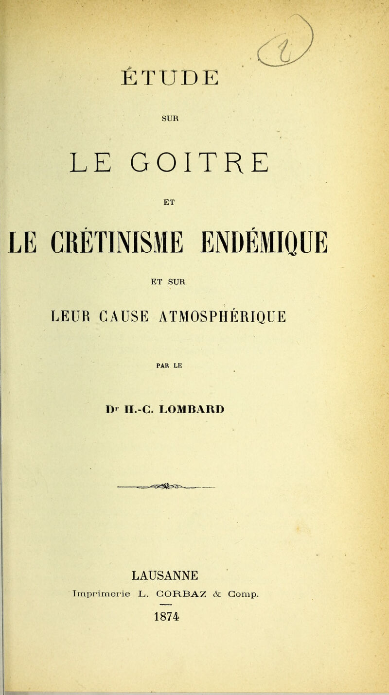 ÉTUDE SUR LE GOITRE ET LE CRÉTIMSME ENDÉMIQUE ET SUR LEUR CAUSE ATMOSPHÉRIQUE D» H.-C. LOMBARD LAUSANNE Imprimerie L. GORBAZ & Gomp. 1874