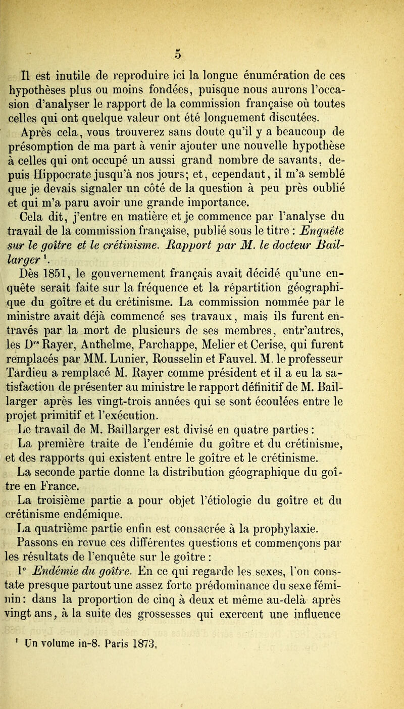 Il est inutile de reproduire ici la longue énumération de ces hypothèses plus ou moins fondées, puisque nous aurons l'occa- sion d'analyser le rapport de la commission française où toutes celles qui ont quelque valeur ont été longuement discutées. Après cela, vous trouverez sans doute qu'il y a beaucoup de présomption de ma part à venir ajouter une nouvelle hypothèse à celles qui ont occupé un aussi grand nombre de savants, de- puis Hippocrate jusqu'à nos jours; et, cependant, il m'a semblé que je devais signaler un côté de la question à peu près oublié et qui m'a paru avoir une grande importance. Cela dit, j'entre en matière et je commence par l'analyse du travail de la commission française, publié sous le titre : Enquête sur le goitre et le crétinisme. Rapport par M. le docteur Bail- larger \ Dès 1851, le gouvernement français avait décidé qu'une en- quête serait faite sur la fréquence et la répartition géographi- que du goitre et du crétinisme. La commission nommée par le ministre avait déjà commencé ses travaux, mais ils furent en- través par la mort de plusieurs de ses membres, entr'autres, les D Rayer, Anthelme, Parchappe, Melier et Cerise, qui furent remplacés par MM. Lunier, Rousselin et Fauvel. M. le professeur Tardieu a remplacé M. Rayer comme président et il a eu la sa- tisfaction de présenter au ministre le rapport définitif de M. Bail- larger après les vingt-trois années qui se sont écoulées entre le projet primitif et l'exécution. Le travail de M. Baillarger est divisé en quatre parties : La première traite de l'endémie du goitre et du crétinisme, et des rapports qui existent entre le goitre et le crétinisme. La seconde partie donne la distribution géographique du goi- tre en France. La troisième partie a pour objet l'étiologie du goitre et du crétinisme endémique. La quatrième partie enfin est consacrée à la prophylaxie. Passons en revue ces différentes questions et commençons par les résultats de l'enquête sur le goitre : 1 Endémie du goitre. En ce qui regarde les sexes, l'on cons- tate presque partout une assez forte prédominance du sexe fémi- nin : dans la proportion de cinq à deux et même au-delà après vingt ans, à la suite des grossesses qui exercent une influence ' Un volume jn-8. Pads 1873,