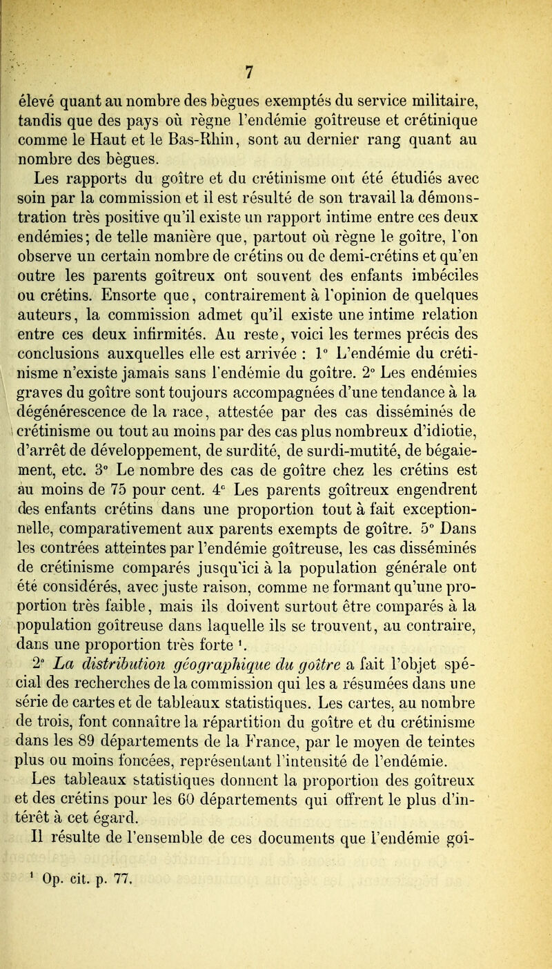 élevé quant au nombre des bègues exemptés du service militaire, tandis que des pays où règne l'endémie goitreuse et crétinique comme le Haut et le Bas-Rhin, sont au dernier rang quant au nombre des bègues. Les rapports du goitre et du crétinisme ont été étudiés avec soin par la commission et il est résulté de son travail la démons- tration très positive qu'il existe un rapport intime entre ces deux endémies; de telle manière que, partout où règne le goitre, l'on observe un certain nombre de crétins ou de demi-crétins et qu'en outre les parents goitreux ont souvent des enfants imbéciles ou crétins. Ensorte que, contrairement à Topinion de quelques auteurs, la commission admet qu'il existe une intime relation entre ces deux infirmités. Au reste, voici les termes précis des conclusions auxquelles elle est arrivée : V L'endémie du créti- nisme n'existe jamais sans l'endémie du goitre. 2° Les endémies graves du goitre sont toujours accompagnées d'une tendance à la dégénérescence de la race, attestée par des cas disséminés de crétinisme ou tout au moins par des cas plus nombreux d'idiotie, d'arrêt de développement, de surdité, de surdi-mutité, de bégaie- ment, etc. 3° Le nombre des cas de goitre chez les crétins est au moins de 75 pour cent, 4*^ Les parents goitreux engendrent des enfants crétins dans une proportion tout à fait exception- nelle, comparativement aux parents exempts de goitre. 5° Dans les contrées atteintes par l'endémie goitreuse, les cas disséminés de crétinisme comparés jusqu'ici à la population générale ont été considérés, avec juste raison, comme ne formant qu'une pro- portion très faible, mais ils doivent surtout être comparés à la population goitreuse dans laquelle ils se trouvent, au contraire, dans une proportion très forte '. 2 La distribution géographique du goitre a fait l'objet spé- cial des recherches de la commission qui les a résumées dans une série de cartes et de tableaux statistiques. Les cartes, au nombre de trois, font connaître la répartition du goitre et du crétinisme dans les 89 départements de la PVance, par le moyen de teintes plus ou moins foncées, représentant Tintensité de l'endémie. Les tableaux statistiques donnent la proportion des goitreux et des crétins pour les 60 départements qui offrent le plus d'in- térêt à cet égard. Il résulte de l'ensemble de ces documents que l'endémie goî-