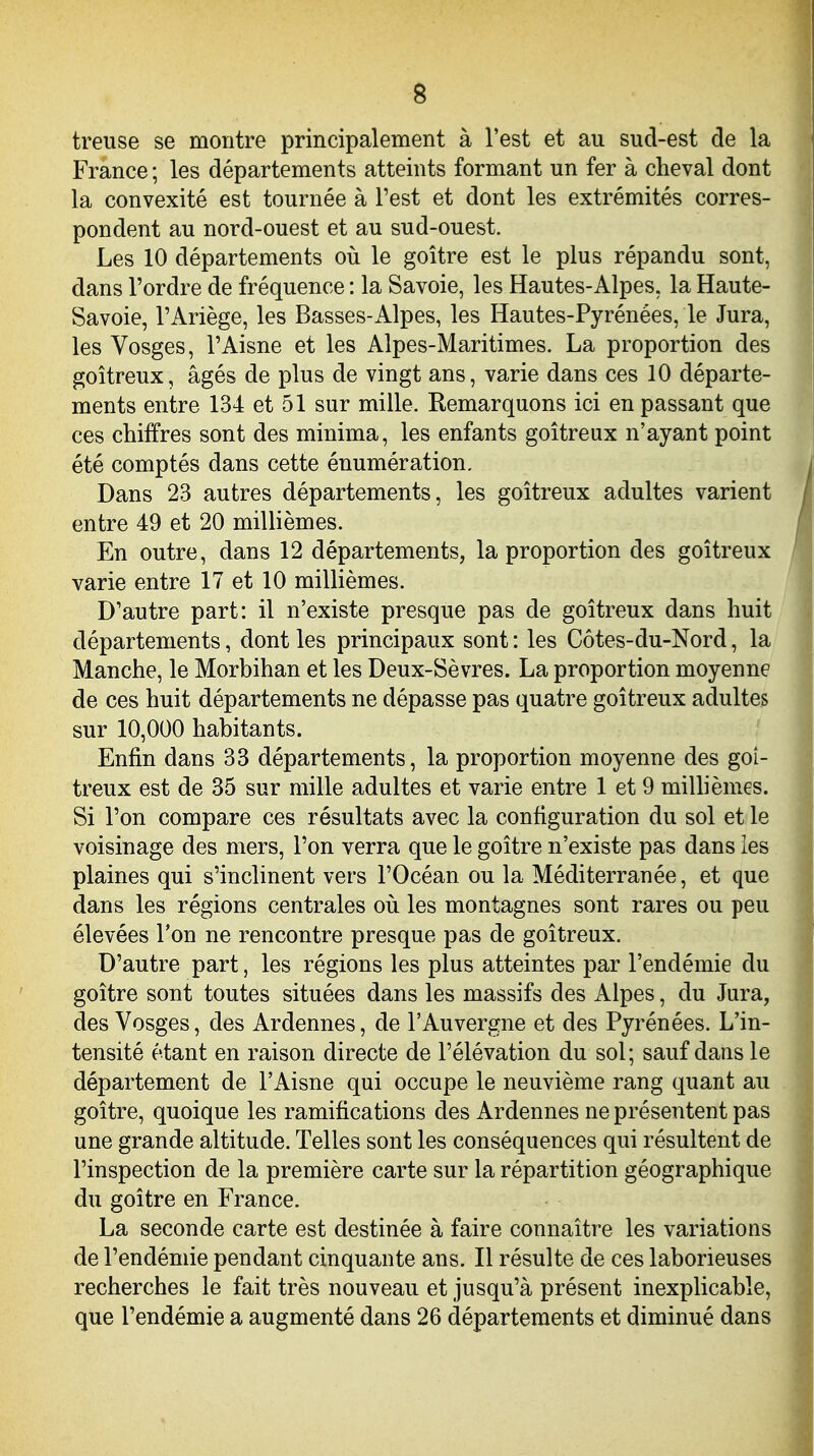 treuse se montre principalement à Test et au sud-est de la France ; les départements atteints formant un fer à cheval dont la convexité est tournée à l'est et dont les extrémités corres- pondent au nord-ouest et au sud-ouest. Les 10 départements oii le goitre est le plus répandu sont, dans l'ordre de fréquence : la Savoie, les Hautes-Alpes, la Haute- Savoie, l'Ariège, les Basses-Alpes, les Hautes-Pyrénées, le Jura, les Vosges, l'Aisne et les Alpes-Maritimes. La proportion des goitreux, âgés de plus de vingt ans, varie dans ces 10 départe- ments entre 134 et 51 sur mille. Remarquons ici en passant que ces chiffres sont des minima, les enfants goitreux n'ayant point été comptés dans cette énumération. Dans 23 autres départements, les goitreux adultes varient entre 49 et 20 millièmes. En outre, dans 12 départements, la proportion des goitreux varie entre 17 et 10 millièmes. D'autre part: il n'existe presque pas de goitreux dans huit départements, dont les principaux sont : les Côtes-du-Nord, la Manche, le Morbihan et les Deux-Sèvres. La proportion moyenne de ces huit départements ne dépasse pas quatre goitreux adultes sur 10,000 habitants. Enfin dans 33 départements, la proportion moyenne des goi- treux est de 35 sur mille adultes et varie entre 1 et 9 miUièmes. Si l'on compare ces résultats avec la configuration du sol et le voisinage des mers, l'on verra que le goitre n'existe pas dans les plaines qui s'inclinent vers l'Océan ou la Méditerranée, et que dans les régions centrales où les montagnes sont rares ou peu élevées l'on ne rencontre presque pas de goitreux. D'autre part, les régions les plus atteintes par l'endémie du goitre sont toutes situées dans les massifs des Alpes, du Jura, des Vosges, des Ardennes, de l'Auvergne et des Pyrénées. L'in- tensité étant en raison directe de l'élévation du sol; sauf dans le département de l'Aisne qui occupe le neuvième rang quant au goitre, quoique les ramifications des Ardennes ne présentent pas une grande altitude. Telles sont les conséquences qui résultent de l'inspection de la première carte sur la répartition géographique du goitre en France. La seconde carte est destinée à faire connaitre les variations de l'endémie pendant cinquante ans. Il résulte de ces laborieuses recherches le fait très nouveau et jusqu'à présent inexplicable,