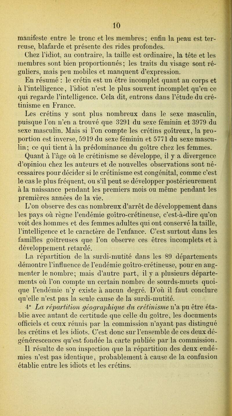 manifeste entre le tronc et les membres ; enfin la peau est ter- reuse, blafarde et présente des rides profondes. Chez l'idiot, au contraire, la taille est ordinaire, la tête et les membres sont bien proportionnés; les traits du visage sont ré- guliers, mais peu mobiles et manquent d'expression. En résumé : le crétin est un être incomplet quant au corps et à l'intelligence, l'idiot n'est le plus souvent incomplet qu'en ce qui regarde l'intelligence. Cela dit, entrons dans l'étude du cré- tinisme en France. Les crétins y sont plus nombreux dans le sexe masculin, puisque l'on n'en a trouvé que 3291 du sexe féminin et 3979 du sexe masculin. Mais si l'on compte les crétins goitreux, la pro- portion est inverse, 5919 du sexe féminin et 5771 du sexe mascu- lin ; ce qui tient à la prédominance du goitre chez les femmes. Quant à l'âge où le crétinisme se développe, il y a divergence d'opinion chez les auteurs et de nouvelles observations sont né- cessaires pour décider si le crétinisme est congénital, comme c'est le cas le plus fréquent, ou s'il peut se développer postérieurement à la naissance pendant les premiers mois ou même pendant les premières années de la vie. L'on observe des cas nombreux d'arrêt de développement dans les pays oii règne l'endémie goîtro-crétineuse, c'est-à-dire qu'on voit des hommes et des femmes adultes qui ont conservé la taille, l'intelligence et le caractère de l'enfance. C'est surtout dans les familles goitreuses que l'on observe ces êtres incomplets et à développement retardé. La répartition de la surdi-mutité dans les 89 départements démontre l'influence de l'endémie goîtro-crétineuse, pour en aug- menter le nombre; mais d'autre part, il y a plusieurs départe- ments oii l'on compte un certain nombre de sourds-muets quoi- que l'endémie n'y existe à aucun degré. D'où il faut conclure qu'elle n'est pas la seule cause de la surdi-mutité. 4 La répartition géographique du crétinisme w'-à pu être éta- blie avec autant de certitude que celle du goitre, les documents officiels et ceux réunis par la commission n'ayant pas distingué les crétins et les idiots. C'est donc sur l'ensemble de ces deux dé- générescences qu'est fondée la carte publiée par la commission. Il résulte de son inspection que la répartition des deux endé- mies n'est pas identique, probablement à cause de la confusion établie entre les idiots et les crétins.