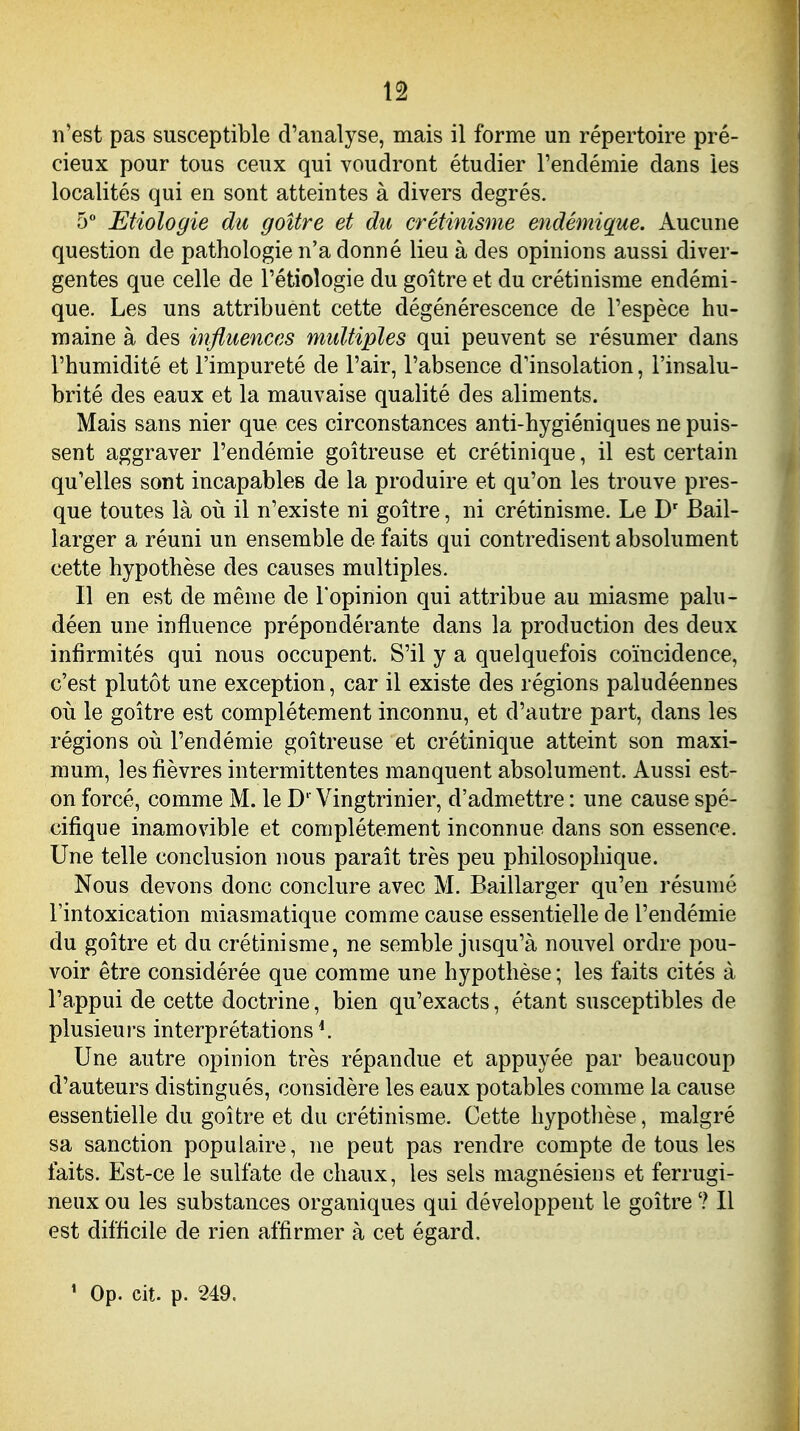 n'est pas susceptible d'analyse, mais il forme un répertoire pré- cieux pour tous ceux qui voudront étudier l'endémie dans les localités qui en sont atteintes à divers degrés. 5 Etiologie du goitre et du crétinisme endémique. Aucune question de pathologie n'a donné lieu à des opinions aussi diver- gentes que celle de l'étioîogie du goitre et du crétinisme endémi- que. Les uns attribuent cette dégénérescence de l'espèce hu- maine à des influences midtiples qui peuvent se résumer dans l'humidité et l'impureté de l'air, l'absence d'insolation, l'insalu- brité des eaux et la mauvaise qualité des aliments. Mais sans nier que ces circonstances anti-hygiéniques ne puis- sent aggraver l'endémie goitreuse et crétinique, il est certain qu'elles sont incapables de la produire et qu'on les trouve pres- que toutes là ovl il n'existe ni goitre, ni crétinisme. Le D' Bail- larger a réuni un ensemble de faits qui contredisent absolument cette hypothèse des causes multiples. Il en est de même de l'opinion qui attribue au miasme palu- déen une influence prépondérante dans la production des deux infirmités qui nous occupent. S'il y a quelquefois coïncidence, c'est plutôt une exception, car il existe des régions paludéennes où le goitre est complètement inconnu, et d'autre part, dans les régions oîï l'endémie goitreuse et crétinique atteint son maxi- mum, les fièvres intermittentes manquent absolument. Aussi est- on forcé, comme M. le D''Vingtrinier, d'admettre : une cause spé- cifique inamovible et complètement inconnue dans son essence. Une telle conclusion nous paraît très peu philosophique. Nous devons donc conclure avec M. Baillarger qu'en résumé l'intoxication miasmatique comme cause essentielle de l'endémie du goitre et du crétinisme, ne semble jusqu'à nouvel ordre pou- voir être considérée que comme une hypothèse ; les faits cités à l'appui de cette doctrine, bien qu'exacts, étant susceptibles de plusieurs interprétations ^ Une autre opinion très répandue et appuyée par beaucoup d'auteurs distingués, considère les eaux potables comme la cause essentielle du goitre et du crétinisme. Cette hypothèse, malgré sa sanction populaire, ne peut pas rendre compte de tous les faits. Est-ce le sulfate de chaux, les sels magnésiens et ferrugi- neux ou les substances organiques qui développent le goitre ? Il est difficile de rien affirmer à cet égard.
