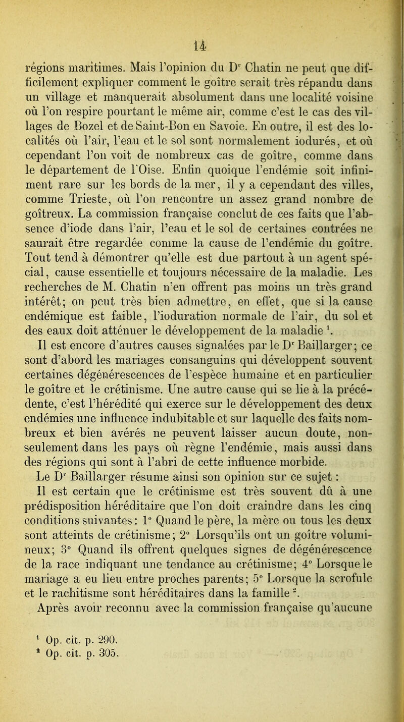 régions maritimes. Mais l'opinion du D' Cliatin ne peut que dif- ficilement expliquer comment le goitre serait très répandu dans un village et manquerait absolument dans une localité voisine oii l'on respire pourtant le même air, comme c'est le cas des vil- lages de Bozel et de Saint-Bon en Savoie. En outre, il est des lo- calités 011 l'air, l'eau et le sol sont normalement iodurés, et ori cependant l'on voit de nombreux cas de goitre, comme dans le département de FOise. Enfin quoique l'endémie soit infini- ment rare sur les bords de la mer, il y a cependant des villes, comme Trieste, où l'on rencontre un assez grand nombre de goitreux. La commission française conclut de ces faits que l'ab- sence d'iode dans l'air, l'eau et le sol de certaines contrées ne saurait être regardée comme la cause de l'endémie du goitre. Tout tend à démontrer qu'elle est due partout à un agent spé- cial, cause essentielle et toujours nécessaire de la maladie. Les recherches de M. Chatin n'en offrent pas moins un très grand intérêt; on peut très bien admettre, en effet, que si la cause endémique est faible, l'ioduration normale de l'air, du sol et des eaux doit atténuer le développement de la maladie \ Il est encore d'autres causes signalées par le Baillarger ; ce sont d'abord les mariages consanguins qui développent souvent certaines dégénérescences de l'espèce humaine et en particulier le goitre et le crétinisme. Une autre cause qui se lie à la précé- dente, c'est l'hérédité qui exerce sur le développement des deux endémies une influence indubitable et sur laquelle des faits nom- breux et bien avérés ne peuvent laisser aucun doute, non- seulement dans les pays où règne l'endémie, mais aussi dans des régions qui sont à l'abri de cette influence morbide. Le D' Baillarger résume ainsi son opinion sur ce sujet : Il est certain que le crétinisme est très souvent dû à une prédisposition héréditaire que l'on doit craindre dans les cinq conditions suivantes : 1 Quand le père, la mère ou tous les deux sont atteints de crétinisme ; 2° Lorsqu'ils ont un goitre volumi- neux; 3° Quand ils offrent quelques signes de dégénérescence de la race indiquant une tendance au crétinisme; 4° Lorsque le mariage a eu lieu entre proches parents ; 5° Lorsque la scrofule et le rachitisme sont héréditaires dans la famille Après avoir reconnu avec la commission française qu'aucune ' Op. cit. p. 290.