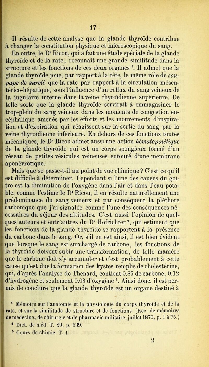 Il résulte de cette analyse que la glande thyroïde contribue à changer la constitution physique et microscopique du sang. En outre, le D Kicou, qui a fait une étude spéciale de la glande thyroïde et de la rate, reconnaît une grande similitude dans la structure et les fonctions de ces deux organes \ Il admet que la glande thyroïde joue, par rapport à la tête, le même rôle de sou- pa2)e de sûreté que la rate par rapport à la circulation mésen- térico-hépatique, sous l'influence d'un reflux du sang veineux de la jugulaire interne dans la veine thyroïdienne supérieure. De telle sorte que la glande thyroïde servirait à emmagasiner le trop-plein du sang veineux dans les moments de congestion en- céphalique amenés par les efforts et les mouvements d'inspira- tion et d'expiration qui réagissent sur la sortie du sang par la veine thyroïdienne inférieure. En dehors de ces fonctions toutes mécaniques, le D Ricou admet aussi une action hématopoiétique de la glande thyroïde qui est un corps spongieux formé d'un réseau de petites vésicules veineuses entouré d'une membrane aponévrotique. Mais que se passe-t-il au point de vue chimique ? C'est ce qu'il est difficile à déterminer. Cependant si l'une des causes du goi- tre est la diminution de l'oxygène dans l'air et dans l'eau pota- ble, comme l'estime le D'Ricou, il en résulte naturellement une prédominance du sang veineux et par conséquent la pléthore carbonique que j'ai signalée comme l'une des conséquences né- cessaires du séjour des altitudes. C'est aussi l'opinion de quel- ques auteurs et entr'autres du D' Hofrichter -, qui estiment que les fonctions de la glande thyroïde se rapportent à la présence 1 du carbone dans le sang. Or, s'il en est ainsi, il est bien évident ! que lorsque le sang est surchargé de carbone, les fonctions de la thyroïde doivent subir une transformation, de telle manière j que le carbone doit s'y accumuler et c'est probablement à cette I cause qu'est due la formation des kystes remplis de cholestérine, qui, d'après l'analyse de Thenard, contient 0.85 de carbone, 0.12 d'hydrogène et seulement 0.03 d'oxygène ^ Ainsi donc, il est per- I mis de conclure que la glande thyroïde est un organe destiné à * Mémoire sur l'analomie et la physiologie du corps thyroïde et de la rate, et sur la similitude de structure et de fonctions. (Rec. de mémoires de médecine, de chirurgie et de pharmacie militaire, juillet 1870, p. 1 à 75.) * Dict. de méd. T. 29, p. 639. * Cours de chimie, T. 4. 2