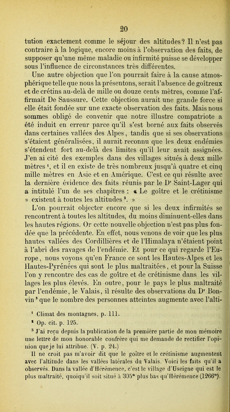 tution exactement comme le séjour des altitudes? Il n'est pas contraire à la logique, encore moins à l'observation des faits, de supposer qu'une même maladie ou infirmité puisse se développer sous l'influence de circonstances très différentes. Une autre objection que l'on pourrait faire à la cause atmos- phérique telle que nous la présentons, serait l'absence de goitreux et de crétins au-delà de mille ou douze cents mètres, comme l'af- firmait De Saussure. Cette objection aurait une grande force si elle était fondée sur une exacte observation des faits. Mais nous sommes obligé de convenir que notre illustre compatriote a été induit en erreur parce qu'il s'est borné aux faits observés dans certaines vallées des Alpes, tandis que si ses observations s'étaient généralisées, il aurait reconnu que les deux endémies s'étendent fort au-delà des limites qu'il leur avait assignées. J'en ai cité des exemples dans des villages situés à deux mille mètres *, et il en existe de très nombreux jusqu'à quatre et cinq mille mètres en Asie et en i\.mérique. C'est ce qui résulte avec la dernière évidence des faits réunis par le Saint-Lager qui a intitulé l'un de ses chapitres : « Le goitre et le crétinisme y) existent à toutes les altitudes ^. » L'on pourrait objecter encore que si les deux infirmités se rencontrent à toutes les altitudes, du moins dimiiment-elles dans les hautes régions. Or cette nouvelle objection n'est pas plus fon- dée que la précédente. En eft'et, nous venons de voir que les plus hautes vallées des Cordillières et de l'Himalaya n'étaient point à l'abri des ravages de l'endémie. Et pour ce qui regarde l'Eu- rope, nous voyons qu'en France ce sont les Hautes-Alpes et les Hautes-Pyrénées qui sont le plus maltraitées, et pour la Suisse l'on y rencontre des cas de goitre et de crétinisme dans les vil- lages les plus élevés. En outre, pour le pays le plus maltraité par l'endémie, le Valais, il résulte des observations du D' Bon- vin ' que le nombre des personnes atteintes augmente avec l'alti- ' Climat des montagnes, p. 111. * Op. cit. p. 125. ^ J'ai reçu depuis la publication de la première partie de mon mémoire une lettre de mon honorable confrère qui me demande de rectifier l'opi- nion que je lui attribue. (V. p. 24.) Il ne croit pas m'avoir dit que le goitre et le crétinisme augmentent avec l'altitude dans les vallées latérales du Valais. Voici les faits qu'il a observés. Dans la vallée d'Hérémence, c'est le village d'Useigne qui est le plus maltraité, quoiqu'il soit situé à 305 plus bas qu'llérémence (1266°).