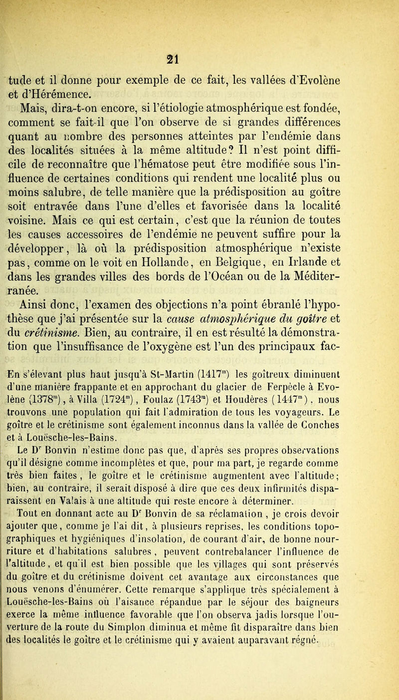 tude et il donne pour exemple de ce fait, les vallées d'Evolène et d'Hérémence. Mais, dira-t-on encore, si l'étiologie atmosphérique est fondée, comment se fait-il que l'on observe de si grandes différences quant au nombre des personnes atteintes par l'endémie dans des localités situées à la même altitude? Il n'est point diffi- cile de reconnaître que l'hématose peut être modifiée sous l'in- fluence de certaines conditions qui rendent une localité plus ou moins salubre, de telle manière que la prédisposition au goitre soit entravée dans l'une d'elles et favorisée dans la localité voisine. Mais ce qui est certain, c'est que la réunion de toutes les causes accessoires de l'endémie ne peuvent suffire pour la développer, là où la prédisposition atmosphérique n'existe pas, comme on le voit en Hollande, en Belgique, en Irlande et dans les grandes villes des bords de l'Océan ou de la Méditer- ranée. Ainsi donc, l'examen des objections n'a point ébranlé l'hypo- thèse que j'ai présentée sur la cause atmosphérique du goitre et du créthiisme. Bien, au contraire, il en est résulté la démonstra- tion que l'insuffisance de l'oxygène est l'un des principaux fac- En s'élevant plus haut jusqu'à St-Martin (1417™) les goitreux diminuent d'une manière frappante et en approchant du glacier de Ferpècle à Evo- lène (1378™), à Villa (1724'), Foulaz (1743™) et Houdères ( 1447™). nous trouvons une population qui fait l'admiration de tous les voyageurs. Le goitre et le crétinisme sont également inconnus dans la vallée de Couches et à Louësche-les-Bains. Le D' Bonvin n'estime donc pas que, d'après ses propres observations qu'il désigne comme incomplètes et que, pour ma part, je regarde comme très bien faites, le goitre et le crétinisme augmentent avec l'altitude; bien, au contraire, il serait disposé à dire que ces deux infirmités dispa- raissent en Valais à une altitude qui reste encore à déterminer. Tout en donnant acte au D' Bonvin de sa réclamation , je crois devoir ajouter que, comme je l'ai dit, à plusieurs reprises, les conditions topo- graphiques et hygiéniques d'insolation, de courant d'air, de bonne nour- riture et d'habitations salubres, peuvent contrebalancer l'influence de l'altitude, et qu'il est bien possible que les villages qui sont préservés du goitre et du crétinisme doivent cet avantage aux circonstances que nous venons d'énumérer. Cette remarque s'applique très spécialement à Louësche-les-Bains où l'aisance répandue par le séjour des baigneurs exerce la même influence favorable que l'on observa jadis lorsque l'ou- verture de la route du Simplon diminua et même fit disparaître dans bien des localités le goitre et le crétinisme qui y avaient auparavant régné.