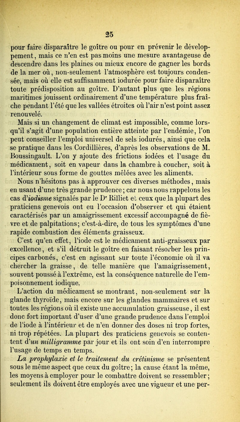 pour faire disparaître le goitre ou pour en prévenir le dévelop- pement , mais ce n'en est pas moins une mesure avantageuse de descendre dans les plaines ou mieux encore de gagner les bords de la mer où, non-seulement l'atmosphère est toujours conden- sée, mais où elle est suffisamment iodurée pour faire disparaître toute prédisposition au goitre. D'autant plus que les régions maritimes jouissent ordinairement d'une température plus fraî- che pendant l'été que les vallées étroites où l'air n'est point assez renouvelé. Mais si un changement de climat est impossible, comme lors- qu'il s'agit d'une population entière atteinte par Tendémie, l'on peut conseiller l'emploi universel de sels iodurés, ainsi que cela se pratique dans les Cordillières, d'après les observations de M. Boussingault. L'on y ajoute des frictions iodées et l'usage du médicament, soit en vapeur dans la chambre à coucher, soit à l'intérieur sous forme de gouttes mêlées avec les aliments. Nous n'hésitons pas à approuver ces diverses méthodes, mais en usant d'une très grande prudence ; car nous nous rappelons les cas àHodisme signalés par le D'Rilliet et ceux que la plupart des praticiens genevois ont eu l'occasion d'observer et qui étaient caractérisés par un amaigrissement excessif accompagné de fiè- vre et de palpitations; c'est-à-dire, de tous les symptômes d'une rapide combustion des éléments graisseux. C'est qu'en effet, l'iode est le médicament anti-graisseux par excellence, et s'il détruit le goitre en faisant résorber les prin- cipes carbonés, c'est en agissant sur toute l'économie où il va chercher la graisse, de telle manière que l'amaigrissement, souvent poussé à l'extrême, est la conséquence naturelle de l'em- poisonnement iodique. L'action du médicament se montrant, non-seulement sur la glande thyroïde, mais encore sur les glandes mammaires et sur toutes les régions où il existe une accumulation graisseuse, il est donc fort important d'user d'une grande prudence dans l'emploi de l'iode à l'intérieur et de n'en donner des doses ni trop fortes, ni trop répétées. La plupart des praticiens genevois se conten- tent d'un milligramme par jour et ils ont soin d'en interrompre l'usage de temps en temps. La prophylaxie et le traitement du crétinisme se présentent sous le même aspect que ceux du goitre ; la cause étant la même, les moyens à employer pour le combattre doivent se ressembler ; seulement ils doivent être employés avec une vigueur et une per-