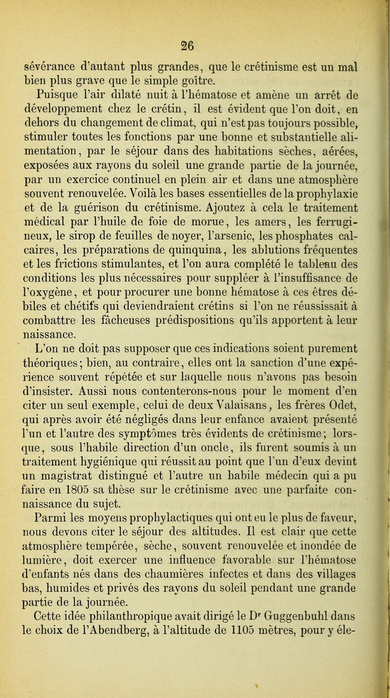 sévérance d'autant plus grandes, que le crétinisme est un mal bien plus grave que le simple goitre. Puisque l'air dilaté nuit à l'hématose et amène un arrêt de développement chez le crétin, il est évident que l'on doit, en dehors du changement de climat, qui n'est pas toujours possible, stimuler toutes les fonctions par une bonne et substantielle ali- mentation, par le séjour dans des habitations sèches, aérées, exposées aux rayons du soleil une grande partie de la journée, par un exercice continuel en plein air et dans une atmosphère souvent renouvelée. Voilà les bases essentielles de la prophylaxie et de la guérison du crétinisme. Ajoutez à cela le traitement médical par l'huile de foie de morue, les amers, les ferrugi- neux, le sirop de feuilles de noyer, l'arsenic, les phosphates cal- caires, les préparations de quinquina, les ablutions fréquentes et les frictions stimulantes, et l'on aura complété le tableau des conditions les plus nécessaires pour suppléer à l'insuffisance de l'oxygène, et pour procurer une bonne hématose à ces êtres dé- biles et chétifs qui deviendraient crétins si l'on ne réussissait à combattre les fâcheuses prédispositions qu'ils apportent à leur naissance. L'on ne doit pas supposer que ces indications soient purement théoriques; bien, au contraire, elles ont la sanction d'une expé- rience souvent répétée et sur laquelle nous n'avons pas besoin d'insister. Aussi nous contenterons-nous pour le moment d'en citer un seul exemple, celui de deux Valaisans, les frères Odet, qui après avoir été négligés dans leur enfance avaient présenté l'un et l'autre des symptômes très évidents de crétinisme ; lors- que , sous l'habile direction d'un oncle, ils furent soumis à un traitement hygiénique qui réussit au point que l'un d'eux devint un magistrat distingué et l'autre un habile médecin qui a pu faire en 1805 sa thèse sur le crétinisme avec une parfaite con- naissance du sujet. Parmi les moyens prophylactiques qui ont eu le plus de faveur, nous devons citer le séjour des altitudes. Il est clair que cette atmosphère tempérée, sèche, souvent renouvelée et inondée de lumière, doit exercer une influence favorable sur l'hématose d'enfants nés dans des chaumières infectes et dans des villages bas, humides et privés des rayons du soleil pendant une grande partie de la journée. Cette idée philanthropique avait dirigé le D' Guggenbuhl dans le choix de l'Abendberg, à l'altitude de 1105 mètres, pour y éle-