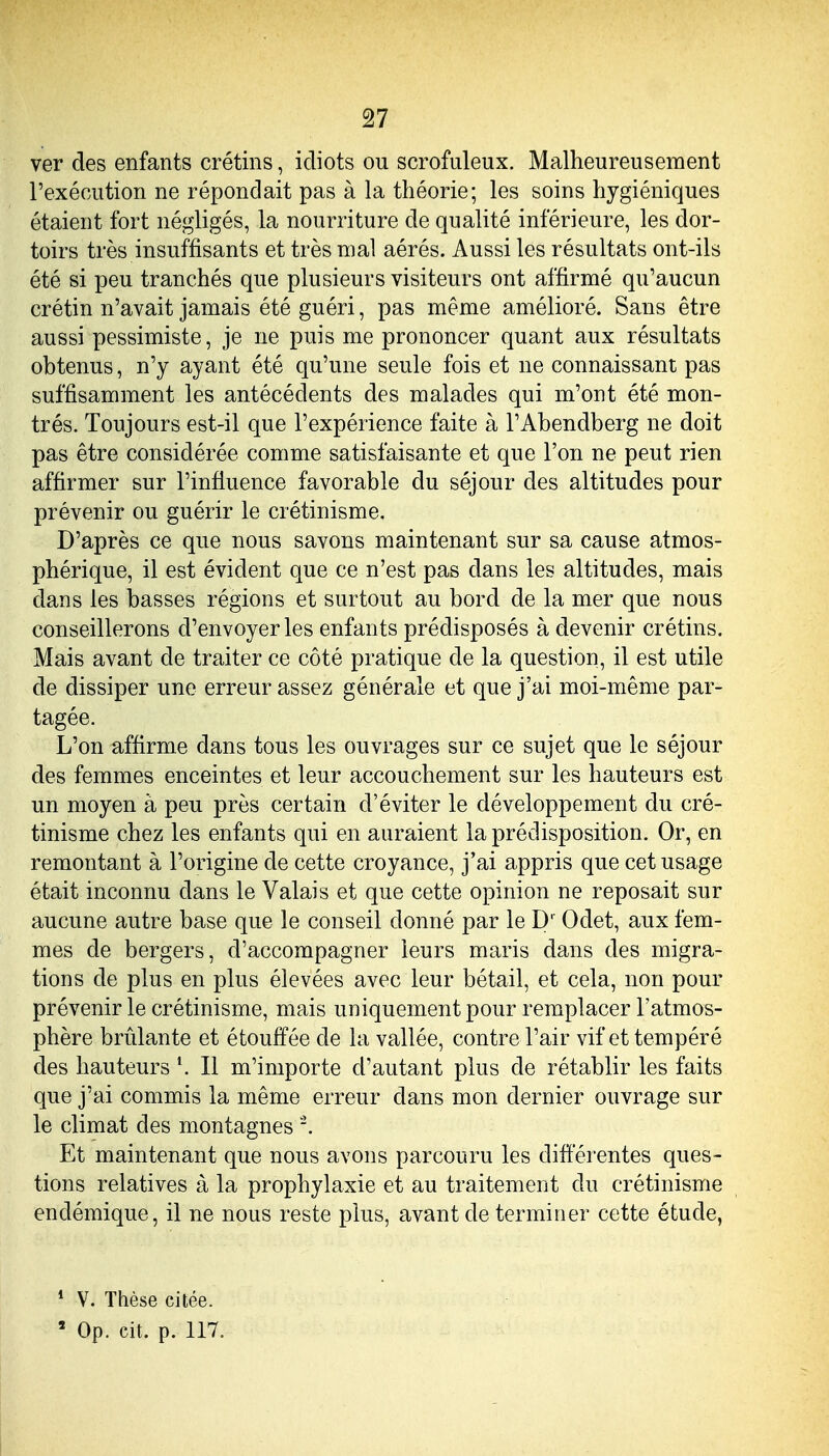 ver des enfants crétins, idiots ou scrofuleux. Malheureusement l'exécution ne répondait pas à la théorie; les soins hygiéniques étaient fort négligés, la nourriture de qualité inférieure, les dor- toirs très insuffisants et très mal aérés. Aussi les résultats ont-ils été si peu tranchés que plusieurs visiteurs ont affirmé qu'aucun crétin n'avait jamais été guéri, pas même amélioré. Sans être aussi pessimiste, je ne puis me prononcer quant aux résultats obtenus, n'y ayant été qu'une seule fois et ne connaissant pas suffisamment les antécédents des malades qui m'ont été mon- trés. Toujours est-il que l'expérience faite à l'Abendberg ne doit pas être considérée comme satisfaisante et que l'on ne peut rien affirmer sur l'influence favorable du séjour des altitudes pour prévenir ou guérir le crétinisme. D'après ce que nous savons maintenant sur sa cause atmos- phérique, il est évident que ce n'est pas dans les altitudes, mais dans les basses régions et surtout au bord de la mer que nous conseillerons d'envoyer les enfants prédisposés à devenir crétins. Mais avant de traiter ce côté pratique de la question, il est utile de dissiper une erreur assez générale et que j'ai moi-même par- tagée. L'on affirme dans tous les ouvrages sur ce sujet que le séjour des femmes enceintes et leur accouchement sur les hauteurs est un moyen à peu près certain d'éviter le développement du cré- tinisme chez les enfants qui en auraient la prédisposition. Or, en remontant à l'origine de cette croyance, j'ai appris que cet usage était inconnu dans le Valais et que cette opinion ne reposait sur aucune autre base que le conseil donné par le Odet, aux fem- mes de bergers, d'accompagner leurs maris dans des migra- tions de plus en plus élevées avec leur bétail, et cela, non pour prévenir le crétinisme, mais uniquement pour remplacer l'atmos- phère brûlante et étouffée de la vallée, contre l'air vif et tempéré des hauteurs ^ Il m'importe d'autant plus de rétablir les faits que j'ai commis la même erreur dans mon dernier ouvrage sur le climat des montagnes Et maintenant que nous avons parcouru les différentes ques- tions relatives à la prophylaxie et au traitement du crétinisme endémique, il ne nous reste plus, avant de terminer cette étude, * V. Thèse citée.