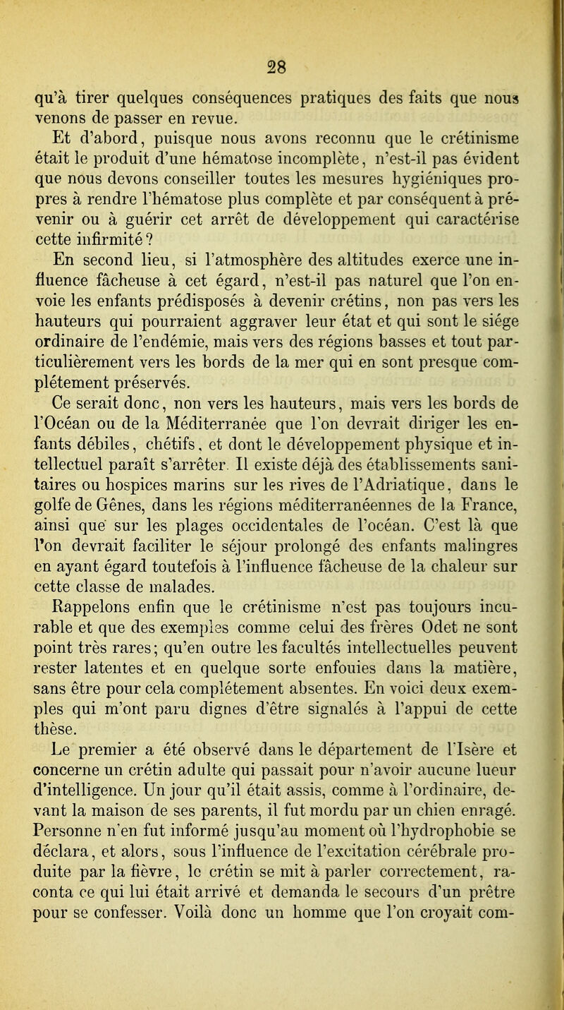 qu'à tirer quelques conséquences pratiques des faits que nous venons de passer en revue. Et d'abord, puisque nous avons reconnu que le crétinisme était le produit d'une hématose incomplète, n'est-il pas évident que nous devons conseiller toutes les mesures hygiéniques pro- pres à rendre l'hématose plus complète et par conséquent à pré- venir ou à guérir cet arrêt de développement qui caractérise cette infirmité ? En second lieu, si l'atmosphère des altitudes exerce une in- fluence fâcheuse à cet égard, n'est-il pas naturel que l'on en- voie les enfants prédisposés à devenir crétins, non pas vers les hauteurs qui pourraient aggraver leur état et qui sont le siège ordinaire de l'endémie, mais vers des régions basses et tout par- ticulièrement vers les bords de la mer qui en sont presque com- plètement préservés. Ce serait donc, non vers les hauteurs, mais vers les bords de l'Océan ou de la Méditerranée que l'on devrait diriger les en- fants débiles, chétifs, et dont le développement physique et in- tellectuel paraît s'arrêter. Il existe déjà des établissements sani- taires ou hospices marins sur les rives de l'Adriatique, dans le golfe de Gênes, dans les régions méditerranéennes de la France, ainsi que sur les plages occidentales de l'océan. C'est là que l'on devrait faciliter le séjour prolongé des enfants malingres en ayant égard toutefois à l'influence fâcheuse de la chaleur sur cette classe de malades. Rappelons enfin que le crétinisme n'est pas toujours incu- rable et que des exemples comme celui des frères Odet ne sont point très rares ; qu'en outre les facultés intellectuelles peuvent rester latentes et en quelque sorte enfouies dans la matière, sans être pour cela complètement absentes. En voici deux exem- ples qui m'ont paru dignes d'être signalés à l'appui de cette thèse. Le premier a été observé dans le département de l'Isère et concerne un crétin adulte qui passait pour n'avoir aucune lueur d'intelligence. Un jour qu'il était assis, comme à l'ordinaire, de- vant la maison de ses parents, il fut mordu par un chien enragé. Personne n'en fut informé jusqu'au moment oii Thydrophobie se déclara, et alors, sous l'influence de l'excitation cérébrale pro- duite par la fièvre, le crétin se mit à parler correctement, ra- conta ce qui lui était arrivé et demanda le secours d'un prêtre pour se confesser. Voilà donc un homme que l'on croyait com-