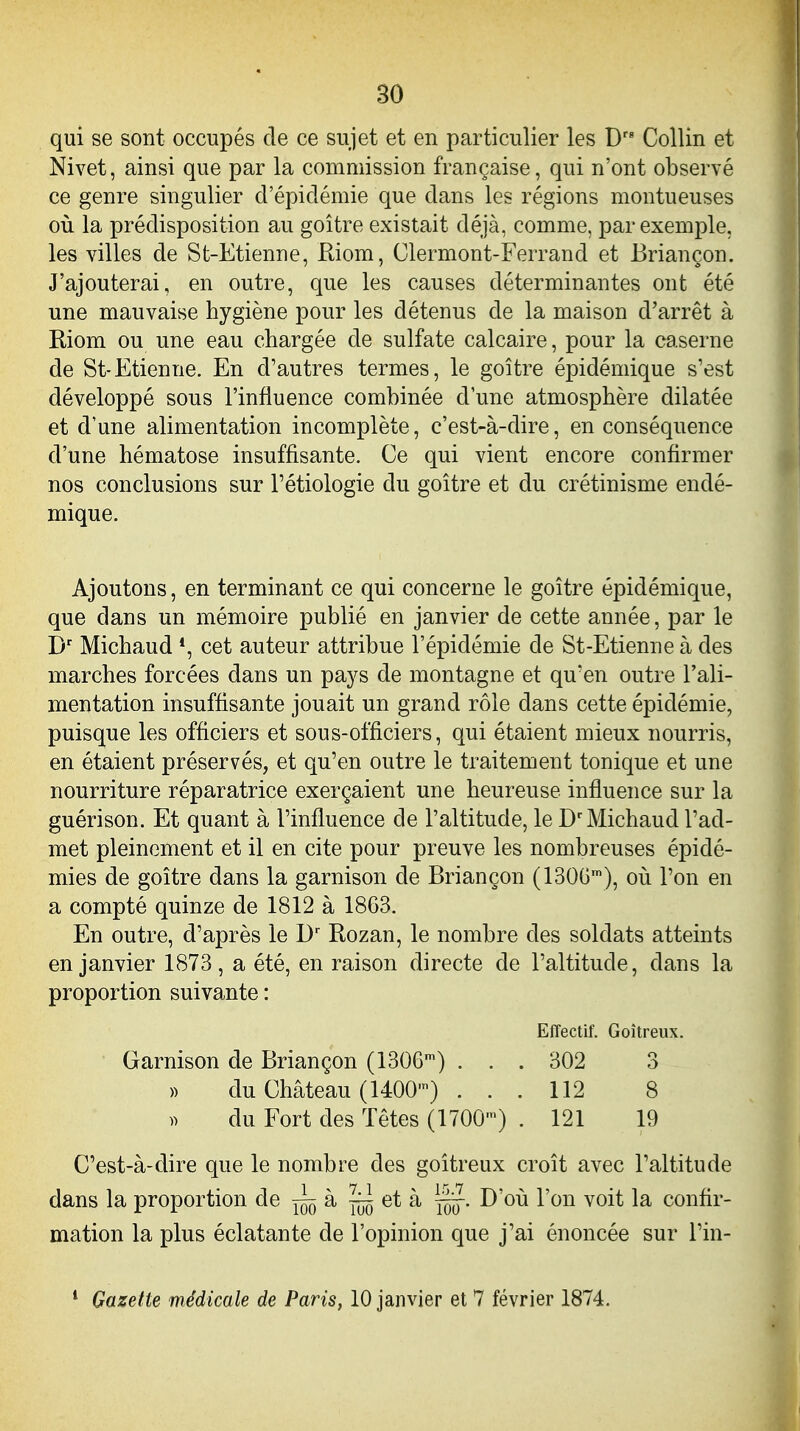 qui se sont occupés de ce sujet et en particulier les D CoUin et Nivet, ainsi que par la commission française, qui n'ont observé ce genre singulier d'épidémie que dans les régions montueuses oii la prédisposition au goitre existait déjà, comme, par exemple, les villes de St-Etienne, Riom, Clermont-Ferrand et Briançon. J'ajouterai, en outre, que les causes déterminantes ont été une mauvaise hygiène pour les détenus de la maison d'arrêt à Riom ou une eau chargée de sulfate calcaire, pour la caserne de St-Etienne. En d'autres termes, le goitre épidémique s'est développé sous l'influence combinée d'une atmosphère dilatée et d'une alimentation incomplète, c'est-à-dire, en conséquence d'une hématose insuffisante. Ce qui vient encore confirmer nos conclusions sur l'étiologie du goitre et du crétinisme endé- mique. Ajoutons, en terminant ce qui concerne le goitre épidémique, que dans un mémoire publié en janvier de cette année, par le Michaud *, cet auteur attribue l'épidémie de St-Etienne à des marches forcées dans un pays de montagne et qu'en outre l'ali- mentation insuffisante jouait un grand rôle dans cette épidémie, puisque les officiers et sous-officiers, qui étaient mieux nourris, en étaient préservés, et qu'en outre le traitement tonique et une nourriture réparatrice exerçaient une heureuse influence sur la guérison. Et quant à l'influence de l'altitude, le D'Michaud l'ad- met pleinement et il en cite pour preuve les nombreuses épidé- mies de goitre dans la garnison de Briançon (1300'), oii l'on en a compté quinze de 1812 à 1863. En outre, d'après le Rozan, le nombre des soldats atteints en janvier 1873, a été, en raison directe de l'altitude, dans la proportion suivante : Effectif. Goitreux. Garnison de Briançon (130G') ... 302 3 )) du Château (1400') ... 112 8 )> du Fort des Têtes (1700') . 121 19 C'est-à-dire que le nombre des goitreux croît avec l'altitude dans la proportion de à ~ et à D'où l'on voit la confir- mation la plus éclatante de l'opinion que j'ai énoncée sur l'in- * Gazette médicale de Paris, 10 janvier et 7 février 1874.