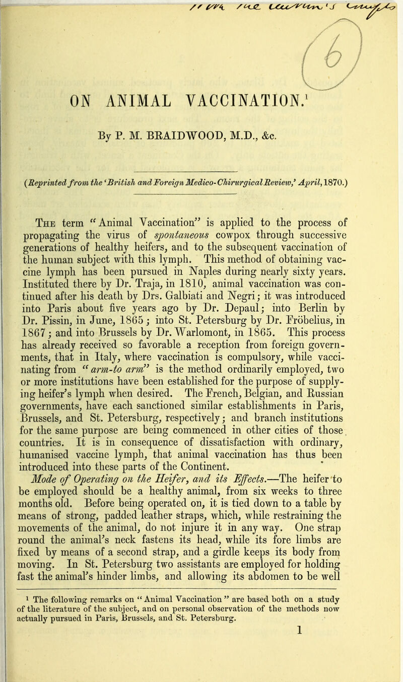 ON ANIMAL VACCINATION/ By P. M. BEAIDWOOD, M.D., &c. {Reprinted from the 'British andForeignMedico-ChirurgicalMeview/ April, 1870.) The term '^Animal Yaccination is applied to tlie process of propagating the virus of spontaneous cowpox through successive generations of healthy heifers, and to the subsequent vaccination of the human subject with this lymph. This method of obtaining vac- cine lymph has been pursued in Naples during nearly sixty years. Instituted there by Dr. Traja, in 1810, animal vaccination was con- tinued after his death by Drs. Galbiati and Negri; it was introduced into Paris about five years ago by Dr. Depaul; into Berlin by Dr. Pissin, in June, 1865; into St. Petersburg by Dr. Probelius, in 1867 ; and into Brussels by Dr. Warlomont, in 1865. This process has already received so favorable a reception from foreign govern- ments, that in Italy, where vaccination is compulsory, while vacci- nating from arm-to arm is the method ordinarily employed, two or more institutions have been established for the purpose of supply- ing heifer's lymph when desired. The French, Belgian, and Eussian governments, have each sanctioned similar establishments in Paris, Brussels, and St. Petersburg, respectively; and branch institutions for the same purpose are being commenced in other cities of those. countries. It is in consequence of dissatisfaction with ordinary, humanised vaccine lymph, that animal vaccination has thus been introduced into these parts of the Continent. Mode of Operating on the Heifer, and its Effects.—The heifer to be employed should be a healthy animal, from six weeks to three months old. Before being operated on, it is tied down to a table by means of strong, padded leather straps, which, while restraining the movements of the animal, do not injure it in any way. One strap round the animaFs neck fastens its head, while its fore limbs are fixed by means of a second strap, and a girdle keeps its body from moving. In St. Petersburg two assistants are employed for holding fast the animaFs hinder limbs, and allowing its abdomen to be well ^ The following remarks on Animal Vaccination are based both on a study of the literature of the subject, and on personal observation of the methods now actually pursued in Paris, I3russels, and St. Petersburg.