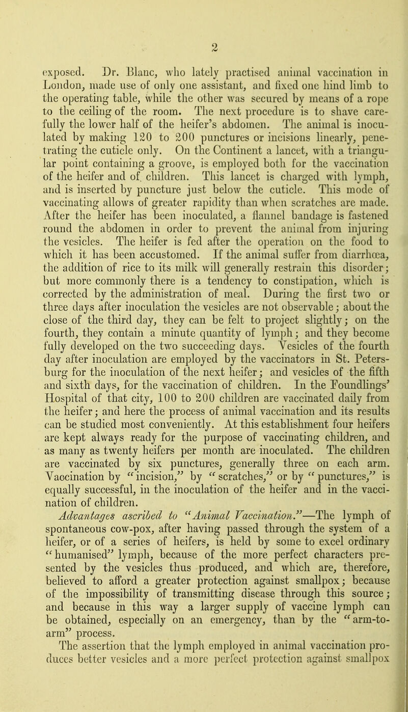 exposed. Dr. Blanc, who lately practised animal vaccination in London^ made use of only one assistant, and fixed one hind limb to the operating table, while the other was secured by means of a rope to the ceiling of the room. The next procedure is to shave care- fully the lower half of the heifer's abdomen. The animal is inocu- lated by making 120 to 200 punctures or incisions linearly, pene- trating the cuticle only. On the Continent a lancet, with a triangu- lar point containing a groove, is employed both for the vaccination of the heifer and of children. This lancet is charged with lymph_, and is inserted by puncture just below the cuticle. This mode of vaccinating allows of greater rapidity than when scratches are made. After the heifer has been inoculated, a flannel bandage is fastened round the abdomen in order to prevent the animal from injuring the vesicles. The heifer is fed after the operation on the food to which it has been accustomed. If the animal suffer from diarrhoea, the addition of rice to its milk will generally restrain this disorder; but more commonly there is a tendency to constipation, which is corrected by the administration of meal. During the first two or three days after inoculation the vesicles are not observable; about the close of the third day, they can be felt to project slightly; on the fourth, they contain a minute quantity of lymph; and they become fully developed on the two succeeding days. Yesicles of the fourth day after inoculation are employed by the vaccinators in St. Peters- burg for the inoculation of the next heifer; and vesicles of the fifth and sixth days, for the vaccination of children. In the Eoundlings' Hospital of that city, 100 to 200 children are vaccinated daily from the heifer; and here the process of animal vaccination and its results can be studied most conveniently. At this establishment four heifers are kept always ready for the purpose of vaccinating children, and as many as twenty heifers per month are inoculated. The children are vaccinated by six punctures, generally three on each arm. Yaccination by  incision, by  scratches,''' or by  punctures,' is equally successful, in the inoculation of the heifer and in the vacci- nation of children. Advantages ascribed to Animal Vaccination.—The lymph of spontaneous cow-pox, after having passed through the system of a heifer, or of a series of heifers, is held by some to excel ordinary humanised lymph, because of the more perfect characters pre- sented by the vesicles thus produced, and which are, therefore, believed to afford a greater protection against smallpox; because of the impossibility of transmitting disease through this source; and because in this way a larger supply of vaccine lymph can be obtained, especially on an emergency, than by the arm-to- arm' process. The assertion that the lymph employed in animal vaccination pro- duces better vesicles and a more perfect protection against smallpox