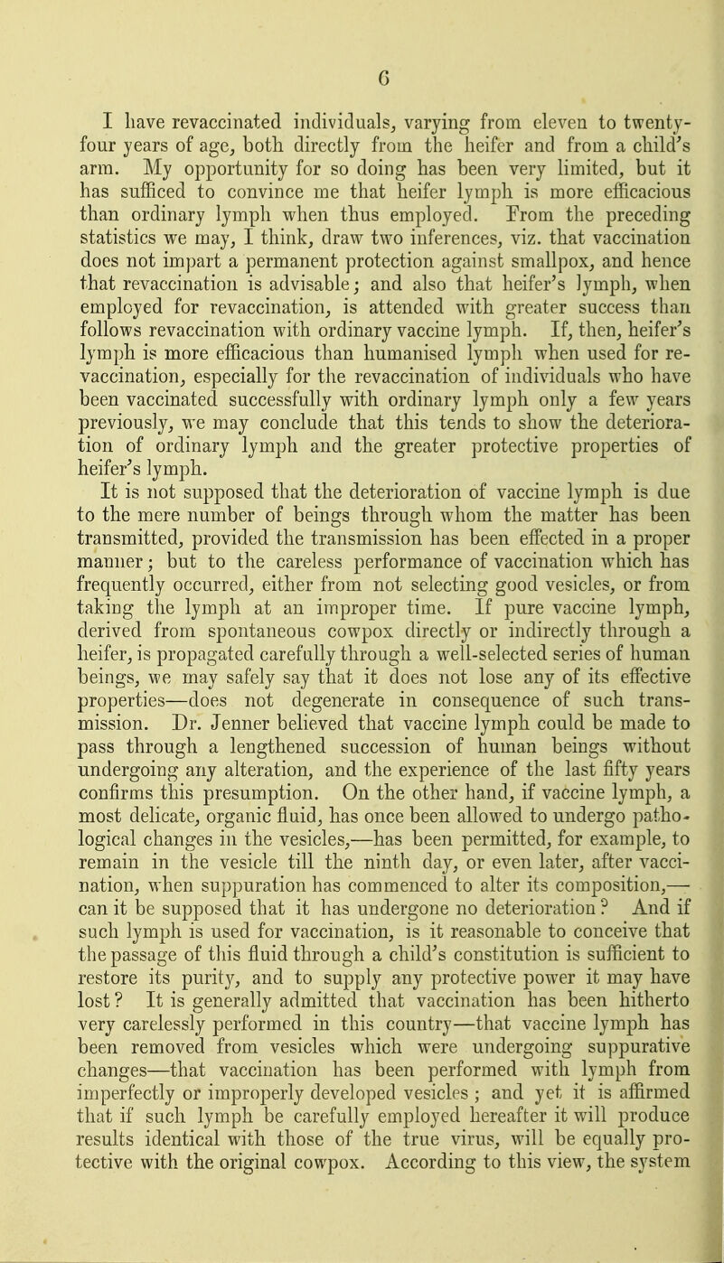 I have revaccinated individualsj varying from eleven to twenty- four years of age^ both directly from the heifer and from a child^s arm. My opportunity for so doing has been very limited, but it has sufficed to convince me that heifer lymph is more efficacious than ordinary lymph when thus employed. From the preceding statistics we may, I think, draw two inferences, viz. that vaccination does not impart a permanent protection against smallpox, and hence that revaccination is advisable; and also that heifer's lymph, when employed for revaccination, is attended with greater success than follows revaccination with ordinary vaccine lymph. If, then, heifer's lymph is more efficacious than humanised lymph when used for re- vaccination, especially for the revaccination of individuals who have been vaccinated successfully with ordinary lymph only a few years previously, we may conclude that this tends to show the deteriora- tion of ordinary lymph and the greater protective properties of heifer^s lymph. It is not supposed that the deterioration of vaccine lymph is due to the mere number of beings through whom the matter has been transmitted, provided the transmission has been effected in a proper manner; but to the careless performance of vaccination which has frequently occurred, either from not selecting good vesicles, or from taking the lymph at an improper time. If pure vaccine lymph, derived from spontaneous cowpox directly or indirectly through a heifer, is propagated carefully through a well-selected series of human beings, we may safely say that it does not lose any of its eff'ective properties—does not degenerate in consequence of such trans- mission. Dr. Jenner believed that vaccine lymph could be made to pass through a lengthened succession of human beings without undergoing any alteration, and the experience of the last fifty years confirms this presumption. On the other hand, if vaccine lymph, a most delicate, organic fluid, has once been allowed to undergo patho- logical changes in the vesicles,—has been permitted, for example, to remain in the vesicle till the ninth day, or even later, after vacci- nation, when suppuration has commenced to alter its composition,—- can it be supposed that it has undergone no deterioration ? And if such lymph is used for vaccination, is it reasonable to conceive that the passage of this fluid through a child's constitution is sufficient to restore its purity, and to supply any protective power it may have lost ? It is generally admitted that vaccination has been hitherto very carelessly performed in this country—that vaccine lymph has been removed from vesicles which were undergoing suppurative changes—that vaccination has been performed with lymph from imperfectly or improperly developed vesicles ; and yet it is affirmed that if such lymph be carefully employed hereafter it will produce results identical with those of the true virus, will be equally pro- tective with the original cowpox. According to this view, the system