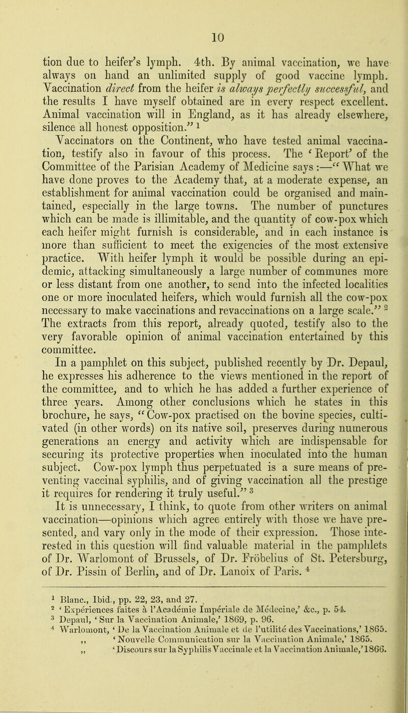 tion due to heifer's lymph. 4th. Bj animal vaccination, we have always on hand an unlimited supply of good vaccine lymph. Yaccination direct from the heifer is always perfectly successfitl, and the results I have myself obtained are in every respect excellent. Animal vaccination will in England,, as it has already elsewhere^ silence all honest opposition/' i Yaccinators on the Continent, who have tested animal vaccina- tion, testify also in favour of this process. The ^Eeport' of the Committee of the Parisian Academy of Medicine says :— What we have done proves to the Academy that, at a moderate expense, an establishment for animal vaccination could be organised and main- tained, especially in the large towns. The number of punctures which can be made is inimitable, and the quantity of cow-pox which each heifer might furnish is considerable, and in each instance is more than sufficient to meet the exigencies of the most extensive practice. With heifer lymph it would be possible during an epi- demic, attacking simultaneously a large number of communes more or less distant from one another, to send into the infected localities one or more inoculated heifers, which w^ould furnish all the cow-pox necessary to make vaccinations and revaccinations on a large scale. ^ The extracts from this report, already quoted, testify also to the very favorable opinion of animal vaccination entertained by this committee. In a pamphlet on this subject, published recently by Dr. Depaul, he expresses his adherence to the views mentioned in the report of the committee, and to which he has added a further experience of three years. Among other conclusions which he states in this brochure, he says,  Cow-pox practised on the bovine species, culti- vated (in other words) on its native soil, preserves during numerous generations an energy and activity which are indispensable for securing its protective properties when inoculated into the human subject. Cow-pox lymph thus perpetuated is a sure means of pre- venting vaccinal syphilis, and of giving vaccination all the prestige it requires for rendering it truly useful. ^ It is unnecessary, I think, to quote from other writers on animal vaccination—opinions which agree entirely with those we have pre- sented, and vary only in the mode of their expression. Those inte- rested in this question will find valuable material in the pamphlets of Dr. Warlomont of Brussels, of Dr. Probelius of St. Petersburg, of Dr. Pissin of Berlin, and of Dr. Lanoix of Paris. ^ 1 Blanc, Ibid., pp. 22, 23, and 27. . ^ 'Experiences faites a TAcademie Imperiale de Medecine,' &c., p. 54 ^ Depaul, ' Sur la Vaccination Animale,' 1869, p. 96. ^ Warlomont, ' De la Vaccination Animale et de I'utilite des Vaccinations,' 1865. ,, 'Nouvelle Communication sur la Vaccination Animale,' 1865. „ ' Discours sur la Syphilis Vaccinale et la Vaccination Animale,' 1866.