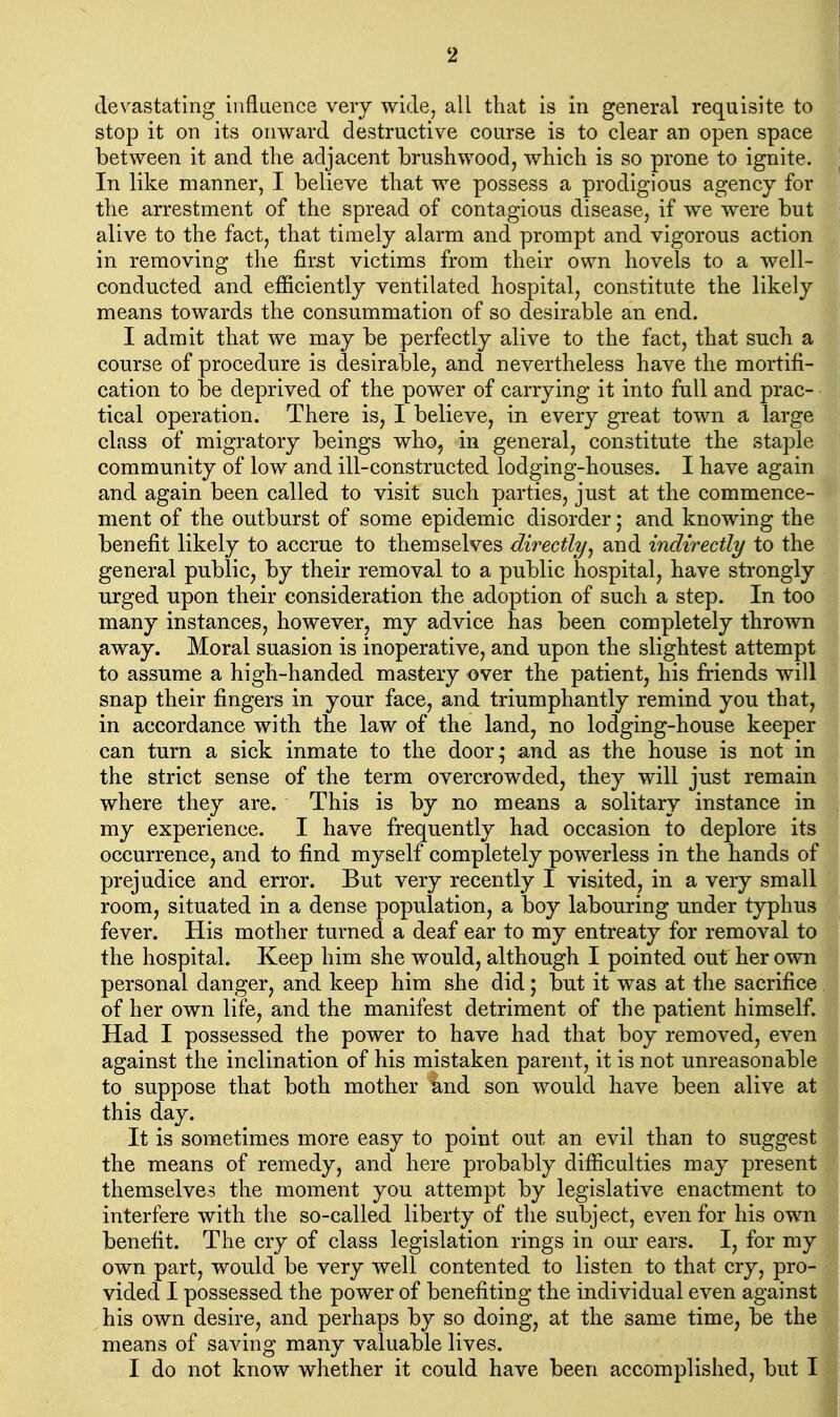 devastating influence very wide, all that is in general requisite to stop it on its onward destructive course is to clear an open space between it and the adjacent brushwood, which is so prone to ignite. In like manner, I believe that we possess a prodigious agency for the arrestment of the spread of contagious disease, if we were but alive to the fact, that timely alarm and prompt and vigorous action in removing the first victims from their own hovels to a well- conducted and efficiently ventilated hospital, constitute the likely means towards the consummation of so desirable an end. I admit that we may be perfectly alive to the fact, that such a course of procedure is desirable, and nevertheless have the mortifi- cation to be deprived of the power of carrying it into full and prac- tical operation. There is, I believe, in every great town a large class of migratory beings who, in general, constitute the staple community of low and ill-constructed lodging-houses. I have again and again been called to visit such parties, just at the commence- ment of the outburst of some epidemic disorder; and knowing the benefit likely to accrue to themselves directly^ and indirectly to the general public, by their removal to a public hospital, have strongly urged upon their consideration the adoption of such a step. In too many instances, however, my advice has been completely thrown away. Moral suasion is inoperative, and upon the slightest attempt to assume a high-handed mastery over the patient, his friends will snap their fingers in your face, and triumphantly remind you that, in accordance with the law of the land, no lodging-house keeper can turn a sick inmate to the door; and as the house is not in the strict sense of the term overcrowded, they will just remain where they are. This is by no means a solitary instance in my experience. I have frequently had occasion to deplore its occurrence, and to find myself completely powerless in the hands of prejudice and error. But very recently I visited, in a very small room, situated in a dense population, a boy labouring under typhus fever. His mother turned a deaf ear to my entreaty for removal to the hospital. Keep him she would, although I pointed out her own personal danger, and keep him she did; but it was at the sacrifice of her own life, and the manifest detriment of the patient himself. Had I possessed the power to have had that boy removed, even against the inclination of his mistaken parent, it is not unreasonable to suppose that both mother ind son would have been alive at this day. It is sometimes more easy to point out an evil than to suggest the means of remedy, and here probably difficulties may present themselves the moment you attempt by legislative enactment to interfere with the so-called liberty of the subject, even for his own benefit. The cry of class legislation rings in our ears. I, for my own part, would be very well contented to listen to that cry, pro- vided I possessed the power of benefiting the individual even against his own desire, and perhaps by so doing, at the same time, be the means of saving many valuable lives. I do not know whether it could have been accomplished, but I