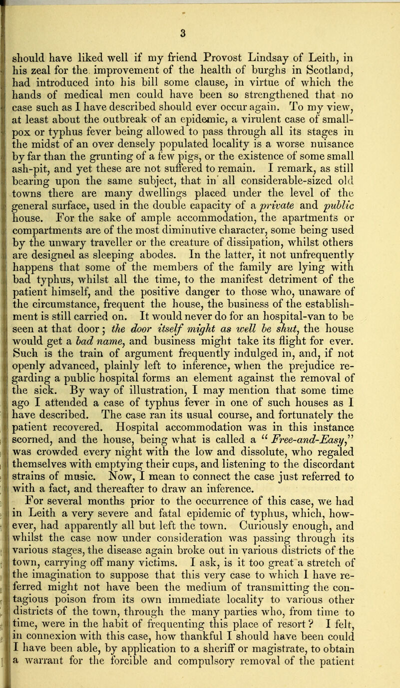 should have liked well if my friend Provost Lindsay of Leitb, in his zeal for the, improvement of the health of burghs in Scotland, had introduced into his bill some clause, in virtue of which the hands of medical men could have been so strengthened tliat no case such as I have described should ever occur again. To my view, 1 at least about the outbreak of an epidemic, a virulent case of small- ^ pox or typhus fever being allowed to pass through all its stages in the midst of an over densely populated locality is a worse nuisance by far than the grunting of a few pigs, or the existence of some small ash-pit, and yet these are not suffered to remain. I remark, as still bearing upon the same subject, that in' all considerable-sized old towns there are many dwellings placed under the level of the general surface, used in the double capacity of a private and public I house. For the sake of ample accommodation, the apartments or compartments are of the most diminutive character, some being used by the unwary traveller or the creature of dissipation, whilst others I are designed as sleeping abodes. In the latter, it not unfrequently happens that some of the members of the family are lying with bad typhus, whilst all the time, to the manifest detriment of the patient himself, and the positive danger to those who, unaware of the circumstance, frequent the house, the business of the establish- ment is still carried on. It would never do for an hospital-van to be seen at that door; the door itself might as well he shut, the house would get a had name^ and business might take its flight for ever. Such is the train of argument frequently indulged in, and, if not openly advanced, plainly left to inference, when the prejudice re- : garding a public hospital forms an element against the removal of the sick. By way of illustration, I may mention that some time ago I attended a case of typhus fever in one of such houses as I have described. The case ran its usual course, and fortunately the patient recovered. Hospital accommodation was in this instance scorned, and the house, being what is called a  Free-and-Easy^^ was crowded every night with the low and dissolute, who regaled I themselves with emptying their cups, and listening to the discordant strains of music. Now, I mean to connect the case just referred to with a fact, and thereafter to draw an inference. For several months prior to the occurrence of this case, we had in Leith a very severe and fatal epidemic of typhus, which, how- ever, had apparently all but left the town. Curiously enough, and whilst the case now under consideration was passing through its various stages, the disease again broke out in various districts of the town, carrying off many victims. I ask, is it too great a stretch of the imagination to suppose that this very case to which 1 have re- ; ferred might not have been the medium of transmitting the con- tagious poison from its own immediate locality to various other districts of the town, through the many parties who, from time to time, were in the habit of frequenting this place of resort ? I felt, in connexion with this case, how thankful I should have been could I have been able, by application to a sheriff or magistrate, to obtain