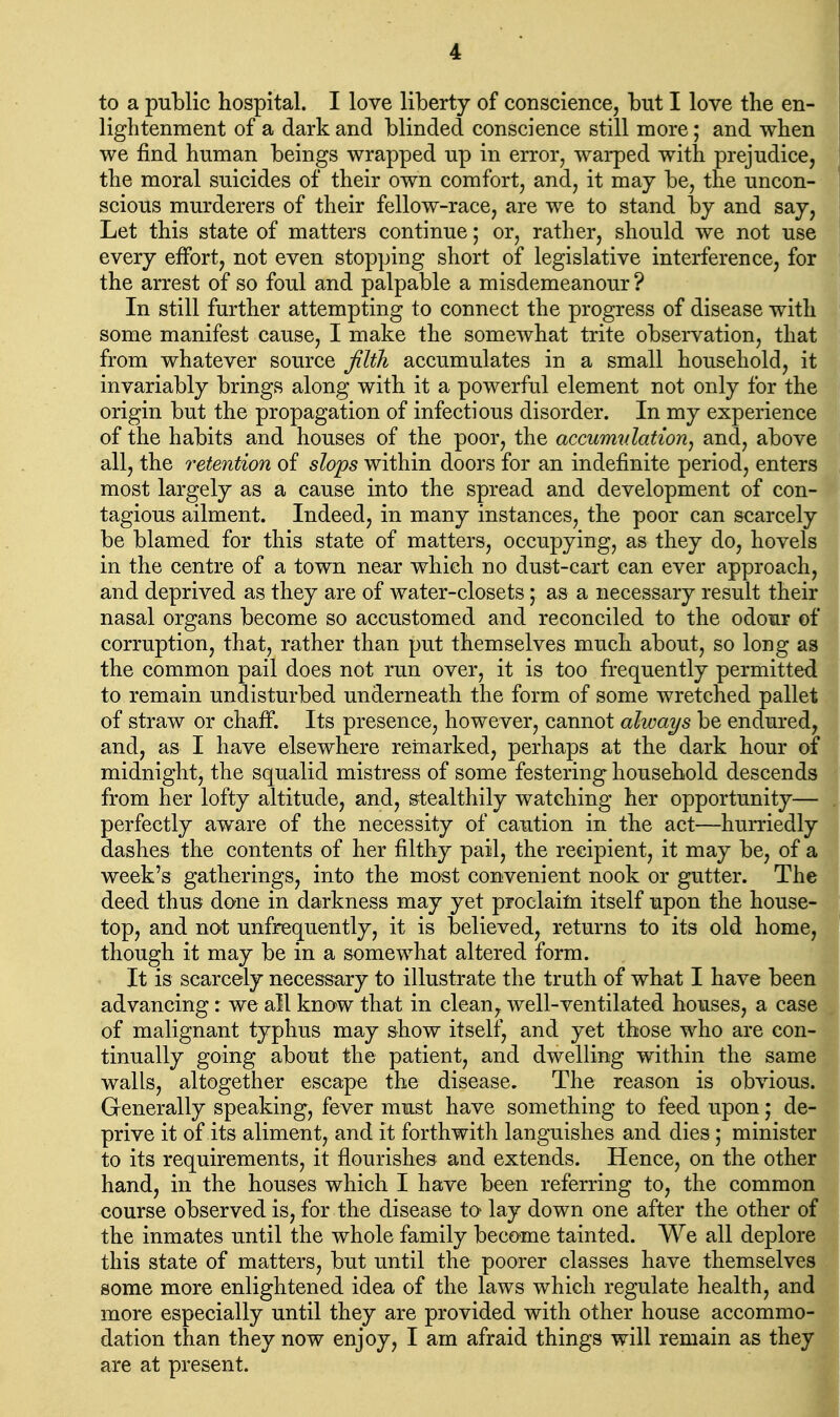 to a public hospital. I love liberty of conscience, but I love the en- lightenment of a dark and blinded conscience still more; and when we find human beings wrapped up in error, warped with prejudice, the moral suicides of their own comfort, and, it may be, the uncon- scious murderers of their fellow-race, are we to stand by and say, Let this state of matters continue; or, rather, should we not use every effort, not even stopping short of legislative interference, for the arrest of so foul and palpable a misdemeanour ? In still further attempting to connect the progress of disease with some manifest cause, I make the somewhat trite observation, that from whatever source Jilth accumulates in a small household, it invariably brings along with it a powerful element not only for the origin but the propagation of infectious disorder. In my experience of the habits and houses of the poor, the accurmdation^ and, above all, the retention of slops within doors for an indefinite period, enters most largely as a cause into the spread and development of con- tagious ailment. Indeed, in many instances, the poor can scarcely be blamed for this state of matters, occupying, as they do, hovels in the centre of a town near which no dust-cart can ever approach, and deprived as they are of water-closets; as a necessary result their nasal organs become so accustomed and reconciled to the odour of corruption, that, rather than put themselves much about, so long as the common pail does not run over, it is too frequently permitted to remain undisturbed underneath the form of some wretched pallet of straw or chaff. Its presence, however, cannot always be endured, and, as I have elsewhere remarked, perhaps at the dark hour ol midnight, the squalid mistress of some festering household descends from her lofty altitude, and, stealthily watching her opportunity— perfectly aware of the necessity of caution in the act—hurriedly dashes the contents of her filthy pail, the recipient, it may be, of a week's gatherings, into the most convenient nook or gutter. The deed thus done in darkness may yet proclaifti itself upon the house- top, and not unfrequently, it is believed, returns to its old home, though it may be in a somewhat altered form. It is scarcely necessary to illustrate the truth of what I have been advancing: we all know that in clean, well-ventilated houses, a case of malignant typhus ma-y show itself, and yet those who are con- tinually going about the patient, and dwelling within the same walls, altogether escape the disease. The reason is obvious. Generally speaking, fever must have something to feed upon; de- prive it of its aliment, and it forthwith languishes and dies; minister to its requirements, it flourishes and extends. Hence, on the other hand, in the houses which I have been referring to, the common course observed is, for the disease to lay down one after the other of the inmates until the whole family become tainted. We all deplore this state of matters, but until the poorer classes have themselves some more enlightened idea of the laws which regulate health, and more especially until they are provided with other house accommo- dation than they now enjoy, I am afraid things will remain as they are at present.