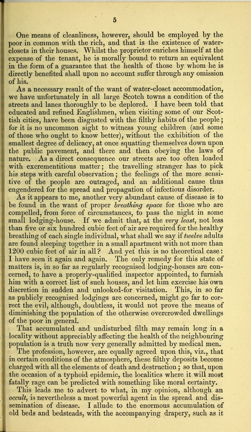 One means of cleanliness, however, should be employed by the poor in common with the rich, and that is the existence of water- closets in their houses. Whilst the proprietor enriches himself at the I expense of the tenant, he is morally bound to return an equivalent in the form of a guarantee that the health of those by whom he is directly benefited shall upon no account suffer through any omission Iof his. As a necessary result of the want of water-closet accommodation, we have unfortunately in all large Scotch towns a condition of the streets and lanes thoroughly to be deplored. I have been told that educated and refined Englishmen, when visiting some of our Scot- tish cities, have been disgusted with the filthy habits of the people; for it is no uncommon sight to witness young children (and some of those who ought to know better), without the exhibition of the smallest degree of delicacy, at once squatting themselves down upon the public pavement, and there and then obeying the laws of nature. As a direct consequence our streets are too often loaded with excrementitious matter; the travelling stranger has to pick his steps with careful observation; the feelings of the more sensi- tive of the people are outraged, and an additional cause thus engendered for the spread and propagation of infectious disorder. As it appears to me, another very abundant cause of disease is to be found in the want of proper hreathing space for those who are compelled, from force of circumstances, to pass the night in some small lodging-house. If we admit that, at the very least, not less than five or six hundred cubic feet of air are required for the healthy breathing of each single individual, what shall we say if twelve adults are found sleeping together in a small apartment with not more than 1200 cubic feet of air in all? And yet this is no theoretical case: I have seen it again and again. The only remedy for this state of matters is, in so far as regularly recognised lodging-houses are con- cerned, to have a properly-qualified inspector appointed, to furnish him with a correct list of such houses, and let him exercise his own discretion in sudden and unlooked-for visitation. This, in so far as publicly recognised lodgings are concerned, might go far to cor- rect the evil, although, doubtless, it would not prove the means of diminishing the population of the otherwise overcrowded dwellings of the poor in general. That accumulated and undisturbed filth may remain long in a locality without appreciably affecting the health of the neighbouring population is a truth now very generally admitted by medical men. ' The profession, however, are equally agreed upon this, viz., that in certain conditions of the atmosphere, these filthy deposits become charged with all the elements of death and destruction * so that, upon the occasion of a typhoid epidemic, the localities where it will most fatally rage can be predicted with something like moral certainty. This leads me to advert to what, in my opinion, although an occult, is nevertheless a most powerful agent in the spread and dis- semination of disease. I allude to the enormous accumulation of old beds and bedsteads, with the accompanying drapery, such as it