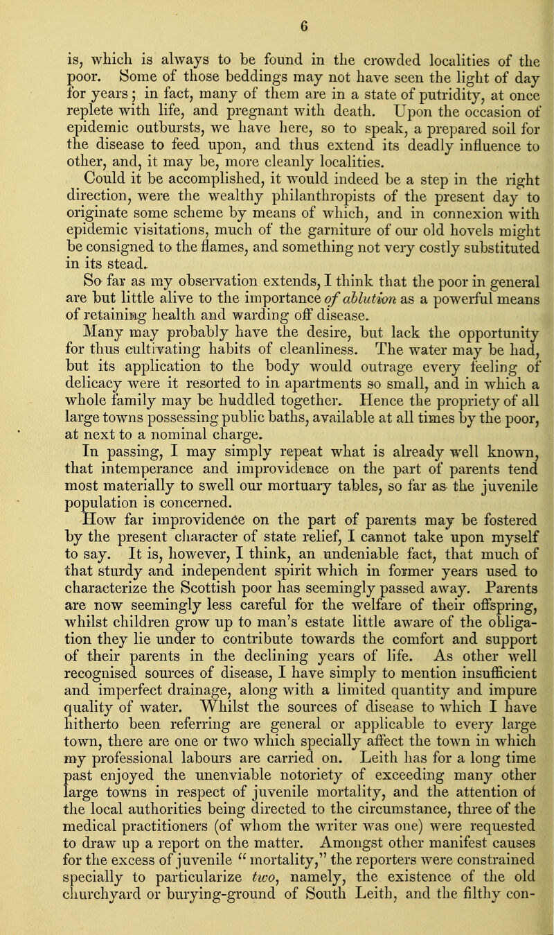 is, which is always to be found in the crowded localities of the poor. {Some of those beddings may not have seen the light of day for years; in fact, many of them are in a state of putridity, at once replete with life, and pregnant with death. Upon the occasion of epidemic outbursts, we have here, so to speak, a prepared soil for the disease to feed upon, and thus extend its deadly influence to other, and, it may be, more cleanly localities. Could it be accomplished, it would indeed be a step in the right direction, were the wealthy philanthropists of the present day to originate some scheme by means of which, and in connexion with epidemic visitations, much of the garniture of our old hovels might be consigned to the flames, and something not very costly substituted in its stead. Sa far as my observation extends, I think that the poor in general are but little alive to the importance of ablution as a powerful means of retaining health and warding off disease. Many may probably have the desire, but lack the opportunity for thus cultivating habits of cleanliness. The water may be had, but its application to the body would outrage every feeling of delicacy were it resorted to in apartments so small, and in which a whole family may be huddled together. Hence the propriety of all large towns possessing public baths, available at all times by the poor, at next to a nominal charge. In passing, I may simply repeat what is already well known, that intemperance and improvidence on the part of parents tend most materially to swell our mortuary tables, so far as the juvenile population is concerned. How far improvidencie on the part of parents may be fostered by the present character of state relief, I cannot take upon myself to say. It is, however, I think, an undeniable fact, that much of that sturdy and independent spirit which in former years used to characterize the Scottish poor has seemingly passed away. Parents are now seemingly less careful for the welfare of their offspring, whilst children grow up to man's estate little aware of the obliga- tion they lie under to contribute towards the comfort and support of their parents in the declining years of life. As other well recognised sources of disease, I have simply to mention insufficient and imperfect drainage, along with a limited quantity and impure quality of water. Whilst the sources of disease to which I have hitherto been referring are general or applicable to every large town, there are one or two which specially affect the town in which my professional labours are carried on. Leith has for a long time past enjoyed the unenviable notoriety of exceeding many other large towns in respect of juvenile mortality, and the attention of the local authorities being directed to the circumstance, three of the medical practitioners (of whom the writer was one) were requested to draw up a report on the matter. Amongst other manifest causes for the excess of juvenile  mortality, the reporters were constrained i specially to particularize two^ namely, the existence of the oldj churchyard or burying-ground of South Leith, and the filthy con-1