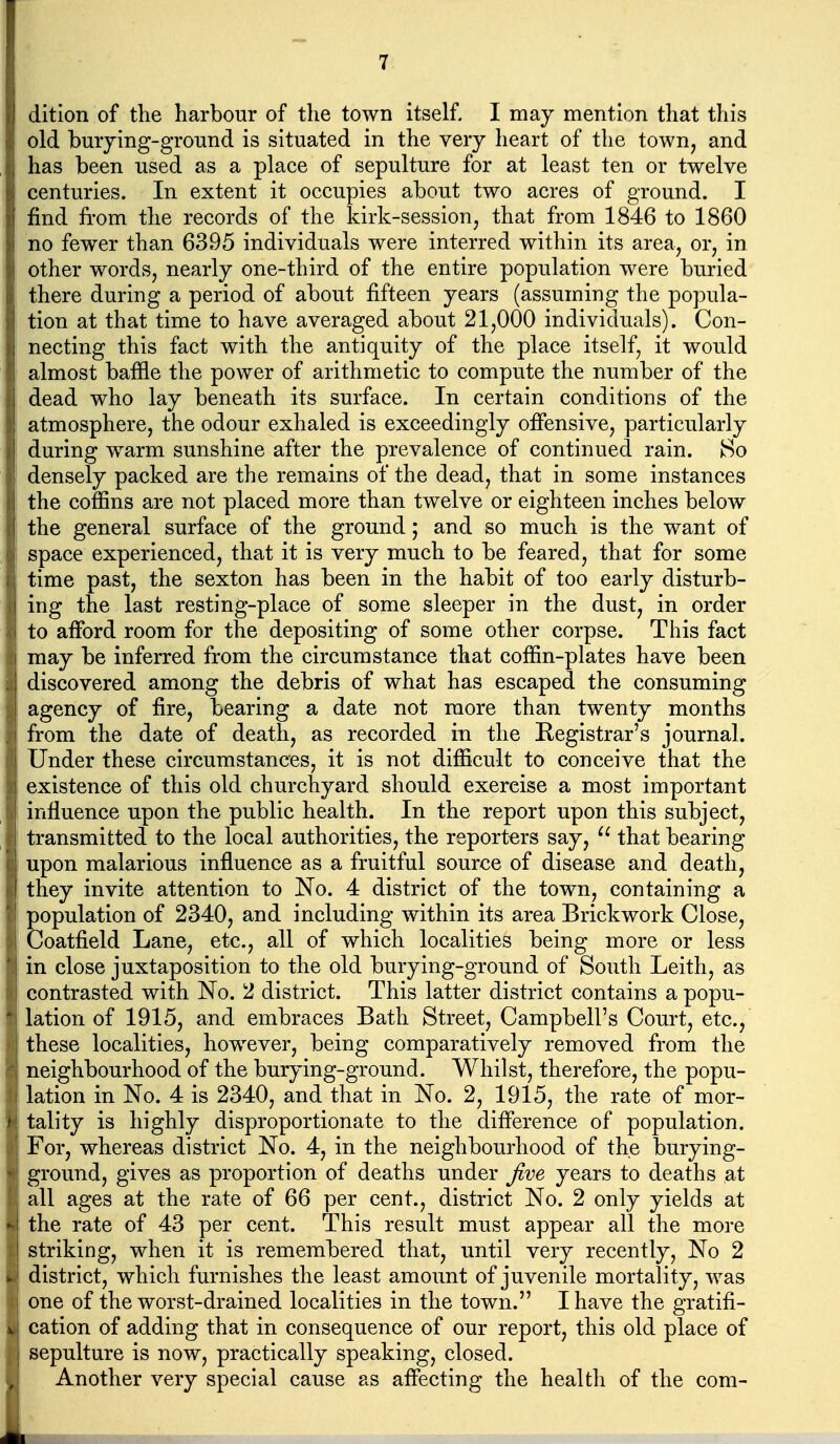 dition of the harbour of the town itself. I may mention that this I old burying-ground is situated in the very heart of the town, and has been used as a place of sepulture for at least ten or twelve centuries. In extent it occupies about two acres of ground. I I find from the records of the kirk-session, that from 1846 to 1860 no fewer than 6395 individuals were interred within its area, or, in other words, nearly one-third of the entire population were buried there during a period of about fifteen years (assuming the popula- tion at that time to have averaged about 21,000 individuals). Con- necting this fact with the antiquity of the place itself, it would almost baffle the power of arithmetic to compute the number of the dead who lay beneath its surface. In certain conditions of the atmosphere, the odour exhaled is exceedingly offensive, particularly during warm sunshine after the prevalence of continued rain. So densely packed are the remains of the dead, that in some instances the coffins are not placed more than twelve or eighteen inches below the general surface of the ground; and so much is the want of space experienced, that it is very much to be feared, that for some time past, the sexton has been in the habit of too early disturb- ing the last resting-place of some sleeper in the dust, in order to afford room for the depositing of some other corpse. This fact may be inferred from the circumstance that coffin-plates have been discovered among the debris of what has escaped the consuming agency of fire, bearing a date not more than twenty months from the date of death, as recorded in the Registrar's journal. Under these circumstances, it is not difficult to conceive that the existence of this old churchyard should exercise a most important I influence upon the public health. In the report upon this subject, ! transmitted to the local authorities, the reporters say,  that bearing ; upon malarious influence as a fruitful source of disease and death, they invite attention to No. 4 district of the town, containing a population of 2340, and including within its area Brickwork Close, Coatfield Lane, etc., all of which localities being more or less in close juxtaposition to the old burying-ground of South Leith, as contrasted with No. 2 district. This latter district contains a popu- lation of 1915, and embraces Bath Street, Campbell's Court, etc., these localities, however, being comparatively removed from the neighbourhood of the burying-ground. Whilst, therefore, the popu- lation in No. 4 is 2340, and that in No. 2, 1915, the rate of mor- tality is highly disproportionate to the difference of population. For, whereas district No. 4, in the neighbourhood of the burying- ground, gives as proportion of deaths under Jive years to deaths at all ages at the rate of 66 per cent., district No. 2 only yields at the rate of 43 per cent. This result must appear all the more * striking, when it is remembered that, until very recently, No 2 ». | district, which furnishes the least amount of juvenile mortality, was I one of the worst-drained localities in the town. I have the gratifi- vi cation of adding that in consequence of our report, this old place of sepulture is now, practically speaking, closed. Another very special cause as affecting the health of the com-