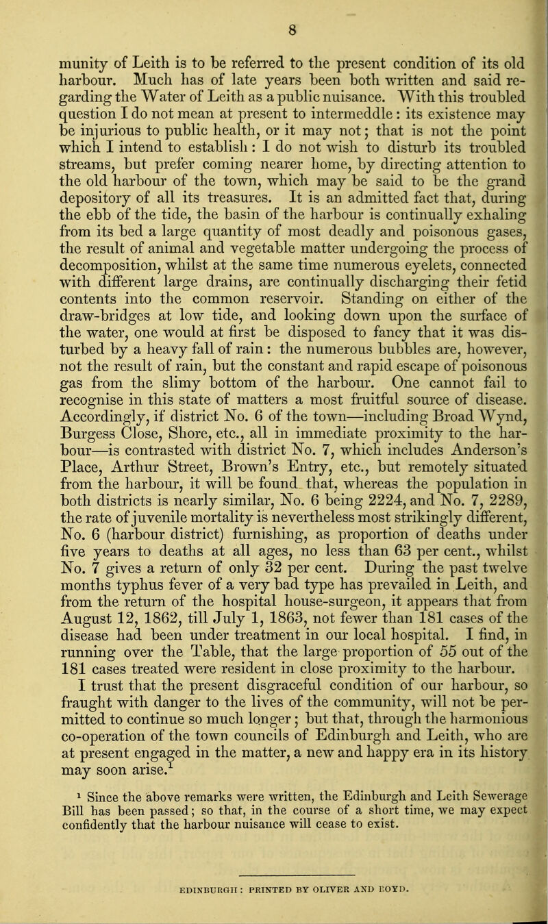 munity of Leith is to be referred to the present condition of its old harbour. Much has of late years been both written and said re- garding the Water of Leith as a public nuisance. With this troubled question I do not mean at present to intermeddle : its existence may be injurious to public health, or it may not; that is not the point which I intend to establish: I do not wish to disturb its troubled streams, but prefer coming nearer home, by directing attention to the old harbour of the town, which may be said to be the grand depository of all its treasures. It is an admitted fact that, during the ebb of the tide, the basin of the harbour is continually exhaling from its bed a large quantity of most deadly and poisonous gases, the result of animal and vegetable matter undergoing the process of decomposition, whilst at the same time numerous eyelets, connected with different large drains, are continually discharging their fetid contents into the common reservoir. Standing on either of the draw-bridges at low tide, and looking down upon the surface of the water, one would at first be disposed to fancy that it was dis- turbed by a heavy fall of rain: the numerous bubbles are, however, not the result of rain, but the constant and rapid escape of poisonous gas from the slimy bottom of the harbour. One cannot fail to recognise in this state of matters a most fruitful source of disease. Accordingly, if district No. 6 of the town—including Broad Wynd, Burgess Close, Shore, etc., all in immediate proximity to the har- bour—is contrasted with district ISTo. 7, which includes Anderson's Place, Arthur Street, Brown's Entry, etc., but remotely situated from the harbour, it will be found that, whereas the population in both districts is nearly similar, No. 6 being 2224, and No. 7, 2289, the rate of juvenile mortality is nevertheless most strikingly different, No. 6 (harbour district) furnishing, as proportion of deaths under five years to deaths at all ages, no less than 63 per cent., whilst No. 7 gives a return of only 32 per cent. During the past twelve months typhus fever of a very bad type has prevailed in Leith, and from the return of the hospital house-surgeon, it appears that from August 12, 1862, till July 1, 1863, not fewer than 181 cases of the disease had been under treatment in our local hospital. I find, in running over the Table, that the large proportion of 55 out of the 181 cases treated were resident in close proximity to the harbour. I trust that the present disgraceful condition of our harbour, so fraught with danger to the lives of the community, will not be per- mitted to continue so much longer; but that, through the harmonious co-operation of the town councils of Edinburgh and Leith, who are at present engaged in the matter, a new and happy era in its history may soon arise.^ ^ Since the above remarks were written, the Edinburgh and Leith Sewerage Bill has been passed; so that, in the course of a short time, we may expect confidently that the harbour nuisance will cease to exist. EDINBURGH : PRINTED BY OLIVER AND Y.OYD.