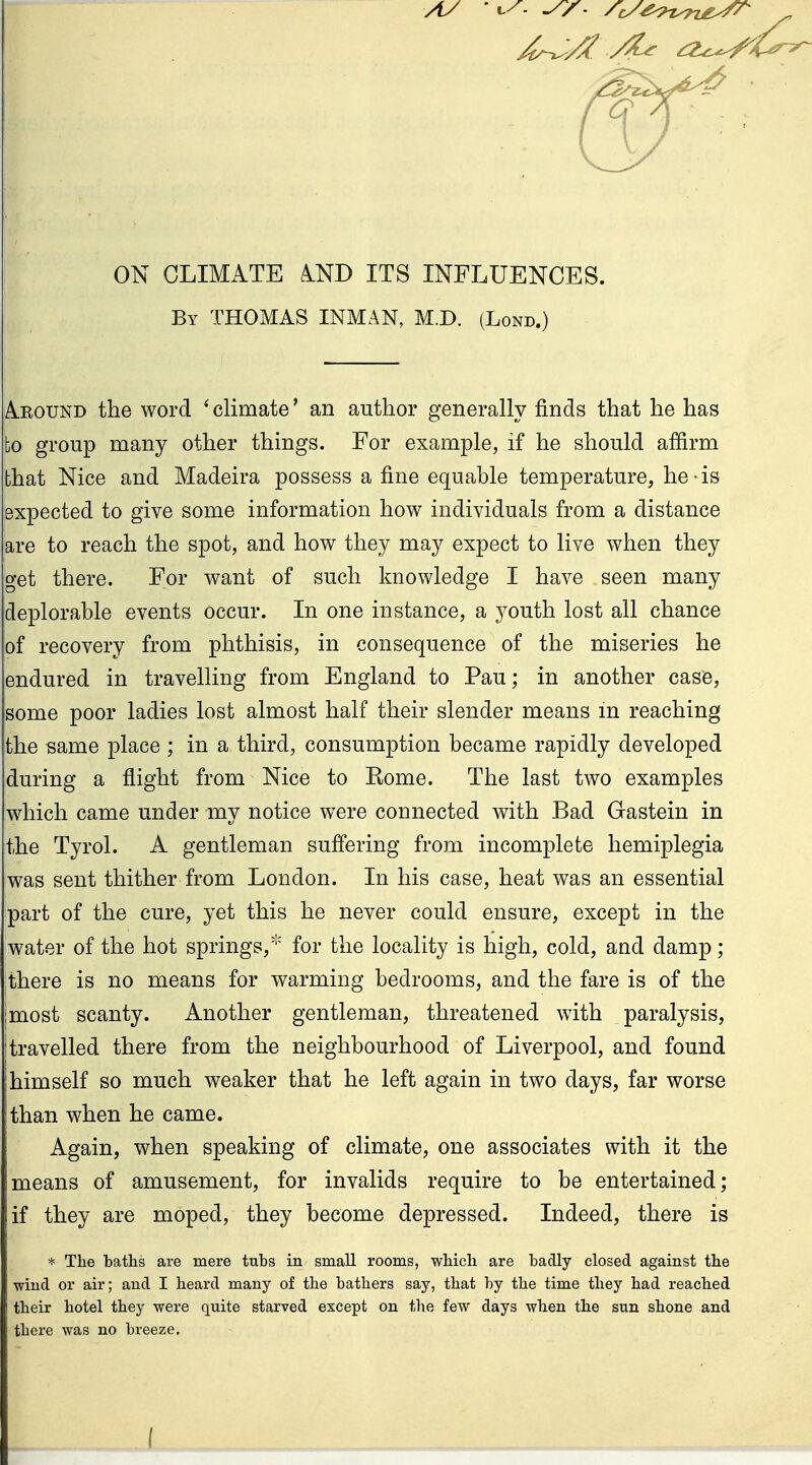 ON CLIMATE AND ITS INFLUENCES. By THOMAS INMAN, M.D. (Lond.) Around the word * climate' an author generally finds that he has bo group many other things. For example, if he should affirm that Nice and Madeira possess a fine equable temperature, he is expected to give some information how individuals from a distance are to reach the spot, and how they may expect to live when they get there. For want of such knowledge I have seen many deplorable events occur. In one instance, a youth lost all chance of recovery from phthisis, in consequence of the miseries he endured in travelling from England to Pau; in another case, some poor ladies lost almost half their slender means m reaching the same place ; in a third, consumption became rapidly developed during a flight from Nice to Kome. The last two examples which came under my notice were connected with Bad Gastein in the Tyrol. A gentleman suffering from incomplete hemiplegia was sent thither from London. In his case, heat was an essential part of the cure, yet this he never could ensure, except in the water of the hot springs, for the locality is high, cold, and damp; there is no means for warming bedrooms, and the fare is of the I most scanty. Another gentleman, threatened with paralysis, I travelled there from the neighbourhood of Liverpool, and found I himself so much weaker that he left again in two days, far worse I than when he came. Again, when speaking of climate, one associates with it the means of amusement, for invalids require to be entertained; if they are moped, they become depressed. Indeed, there is * The baths are mere tubs in small rooms, which are badly closed against the wind or air; and I heard many of the bathers say, that by the time they had reached their hotel they were quite starved except on the few days when the sun shone and there was no breeze. (