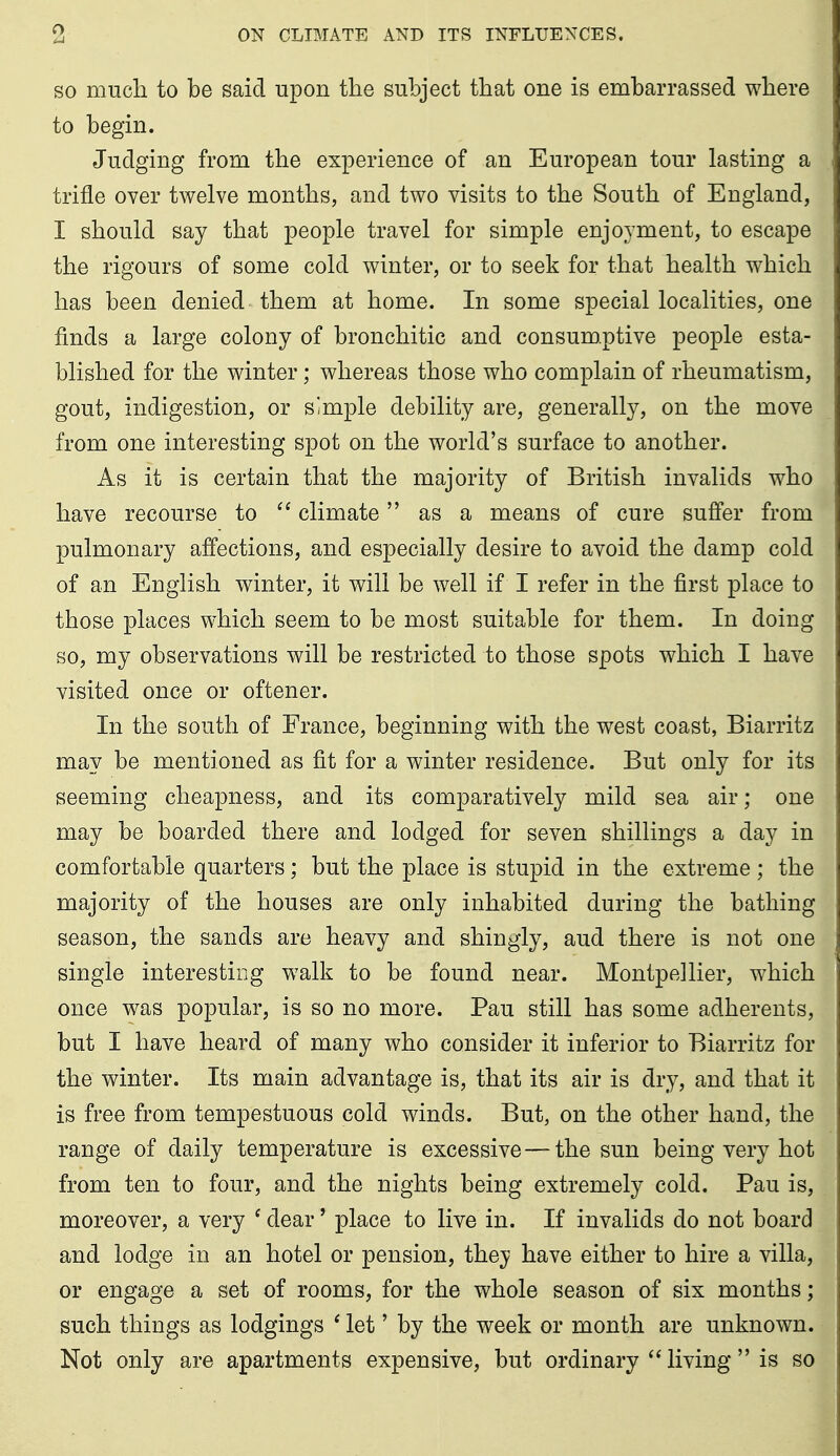 SO mucli to be said upon the subject that one is embarrassed where to begin. Judging from the experience of an European tour lasting a trifle over twelve months, and two visits to the South of England, I should say that people travel for simple enjoyment, to escape the rigours of some cold winter, or to seek for that health which has been denied them at home. In some special localities, one finds a large colony of bronchitic and consumptive people esta- blished for the winter; whereas those who complain of rheumatism, gout, indigestion, or simple debility are, generally, on the move from one interesting spot on the world's surface to another. As it is certain that the majority of British invalids who have recourse to climate as a means of cure suffer from pulmonary affections, and especially desire to avoid the damp cold of an English winter, it will be well if I refer in the first place to those places which seem to be most suitable for them. In doing so, my observations will be restricted to those spots which I have visited once or oftener. In the south of France, beginning with the west coast, Biarritz may be mentioned as fit for a winter residence. But only for its seeming cheapness, and its comparatively mild sea air; one may be boarded there and lodged for seven shillings a day in comfortable quarters; but the place is stupid in the extreme; the majority of the houses are only inhabited during the bathing season, the sands are heavy and shingly, aud there is not one single interesting walk to be found near. Montpellier, which once was popular, is so no more. Pau still has some adherents, but I have heard of many who consider it inferior to Biarritz for the winter. Its main advantage is, that its air is dry, and that it is free from tempestuous cold winds. But, on the other hand, the range of daily temperature is excessive—the sun being very hot from ten to four, and the nights being extremely cold. Pau is, moreover, a very ' dear' place to live in. If invalids do not board and lodge in an hotel or pension, they have either to hire a villa, or engage a set of rooms, for the whole season of six months; such things as lodgings ' let' by the week or month are unknown. Not only are apartments expensive, but ordinary  living  is so