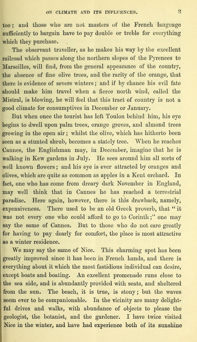 too; and those who are not masters of the French language sufficiently to hargain have to pay double or trehle for everything which they purchase. The observant traveller, as he makes his way by the excellent railroad which passes along the northern slopes of the Pyrenees to Marseilles, will find, from the general appearance of the country, the absence of fine olive trees, and the rarity of the orange, that there is evidence of severe winters; and if by chance his evil fate should make him travel when a fierce north wind, called the Mistral, is blowing, he will feel that this tract of country is not a good climate for consumptives in December or January. But when once the tourist has left Toulon behind him, his eye begins to dwell upon palm trees, orange groves, and almond trees growing in the open air; whilst the olive, which has hitherto been seen as a stunted shrub, becomes a stately tree. When he reaches Cannes, the Englishman may, in December, imagine that he is walking in Kew gardens in July. He sees around him all sorts of well known flowers; and his eye is ever attracted by oranges and olives, which are quite as common as apples in a Kent orchard. In fact, one who has come from dreary dark November in England, may well think that in Cannes he has reached a terrestrial paradise. Here again, however, there is this drawback, namely, expensiveness. There used to be an old Greek proverb, that  it was not every one who could afford to go to Corinth; one may say the same of Cannes. But to those who do not care greatly for having to pay dearly for comfort, the place is most attractive as a winter residence. We may say the same of Nice. This charming spot has been greatly improved since it has been in French hands, and there is everything about it which the most fastidious individual can desire, except boats and boating. An excellent promenade runs close to the sea side, and is abundantly provided with seats, and sheltered from the sun. The beach, it is true, is stony; but the waves [ seem ever to be companionable. In the vicinity are many delight- ful drives and walks, with abundance of objects to please the geologist, the botanist, and the gardener. I have twice visited Nice in the winter, and have had experience both of its sunshine