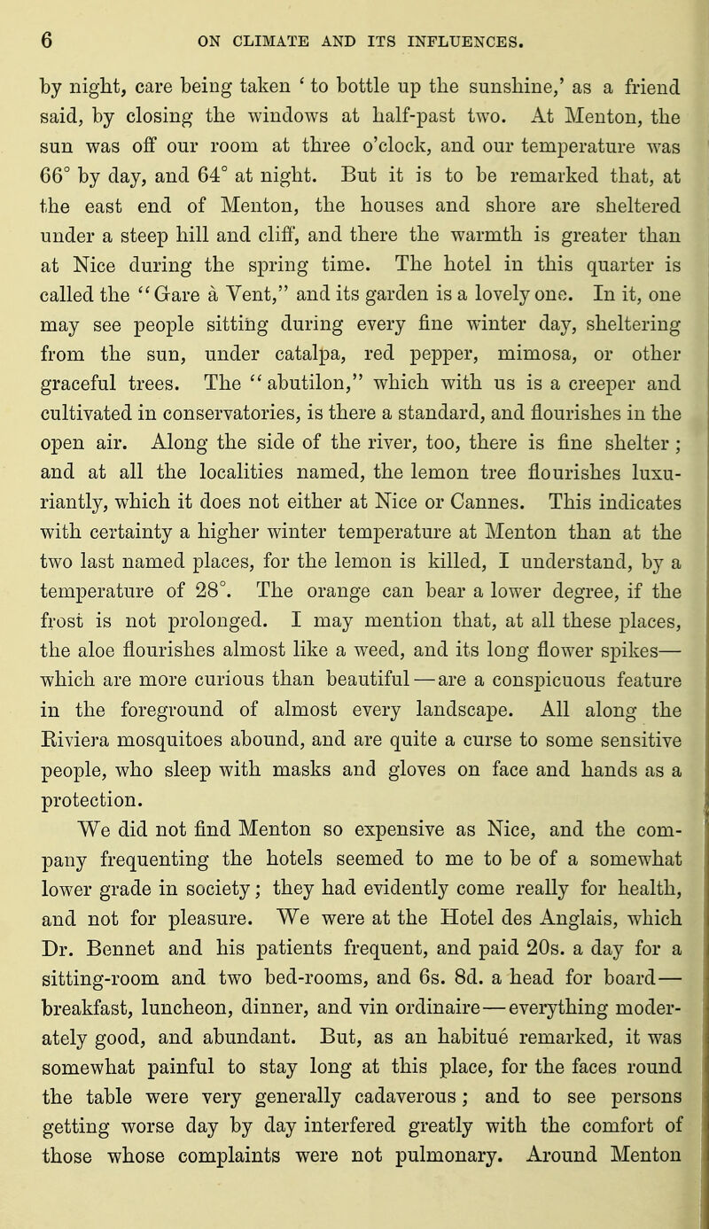 by night, care being taken ' to bottle up the sunshine/ as a friend said, by closing the windows at half-past tw^o. At Menton, the sun was off our room at three o'clock, and our temperature was 66° by day, and 64° at night. But it is to be remarked that, at the east end of Menton, the houses and shore are sheltered under a steep hill and cliff, and there the warmth is greater than at Nice during the spring time. The hotel in this quarter is called the  Gare a Vent, and its garden is a lovely one. In it, one may see people sitting during every fine winter day, sheltering from the sun, under catalpa, red pepper, mimosa, or other graceful trees. The ''abutilon, which with us is a creeper and cultivated in conservatories, is there a standard, and flourishes in the open air. Along the side of the river, too, there is fine shelter ; and at all the localities named, the lemon tree flourishes luxu- riantly, which it does not either at Nice or Cannes. This indicates with certainty a higher winter temperature at Menton than at the two last named places, for the lemon is killed, I understand, by a temperature of 28°. The orange can bear a lower degree, if the frost is not prolonged. I may mention that, at all these places, the aloe flourishes almost like a weed, and its long flower spikes— which are more curious than beautiful — are a conspicuous feature in the foreground of almost every landscape. All along the Eiviera mosquitoes abound, and are quite a curse to some sensitive people, who sleep with masks and gloves on face and hands as a protection. We did not find Menton so expensive as Nice, and the com- pany frequenting the hotels seemed to me to be of a somewhat lower grade in society; they had evidently come really for health, and not for pleasure. We were at the Hotel des Anglais, which Dr. Bennet and his patients frequent, and paid 20s. a day for a sitting-room and two bed-rooms, and 6s. 8d. a head for board— breakfast, luncheon, dinner, and vin ordinaire—everything moder- ately good, and abundant. But, as an habitue remarked, it was somewhat painful to stay long at this place, for the faces round the table were very generally cadaverous; and to see persons getting worse day by day interfered greatly with the comfort of those whose complaints were not pulmonary. Around Menton
