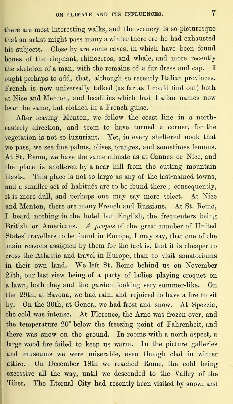 there are most interesting walks, and the scenery is so picturesque that an artist might pass many a winter there ere he had exhausted his subjects. Close by are some caves, in which have been found bones of the elephant, rhinoceros, and whale, and more recently the skeleton of a man, with the remains of a fur dress and cap. I ought perhaps to add, that, although so recently Italian provinces, French is now universally talked (as far as I could find out) both at Nice and Menton, and localities which had Italian names now bear the same, but clothed in a French guise. After leaving Menton, we follow the coast line in a north- easterly direction, and seem to have turned a corner, for the vegetation is not so luxuriant. Yet, in every sheltered nook that we pass, we see fine palms, olives, oranges, and sometimes lemons. At St. Kemo, we have the same climate as at Cannes or Nice, and the place is sheltered by a near hill from the cutting mountain blasts. This place is not so large as any of the last-named towns, and a smaller set of habitues are to be found there ; consequently, it is more dull, and perhaps one may say more select. At Nice and Menton, there are many French and Russians. At St. Eemo, I heard nothing in the hotel but English, the frequenters being British or Americans. A propos of the great number of United States' travellers to be found in Europe, I may say, that one of the main reasons assigned by them for the fact is, that it is cheaper to cross the Atlantic and travel in Europe, than to visit sanatoriums in their own land. We left St. Remo behind us on November 27th, our last view being of a party of ladies playing croquet on a lawn, both they and the garden looking very summer-like. On the 29th, at Savona, we had rain, and rejoiced to have a fire to sit by. On the 30th, at Genoa, we had frost and snow. At Spezzia, the cold was intense. At Florence, the Arno was frozen over, and the temperature 20° below the freezing point of Fahrenheit, and there was snow on the ground. In rooms with a north aspect, a large wood fire failed to keep us warm. In the picture galleries and museums we were miserable, even though clad in winter attire. On December 18th we reached Rome, the cold being excessive all the way, until we descended to the Yalley of the Tiber. The Eternal City had recently been visited by snow, and