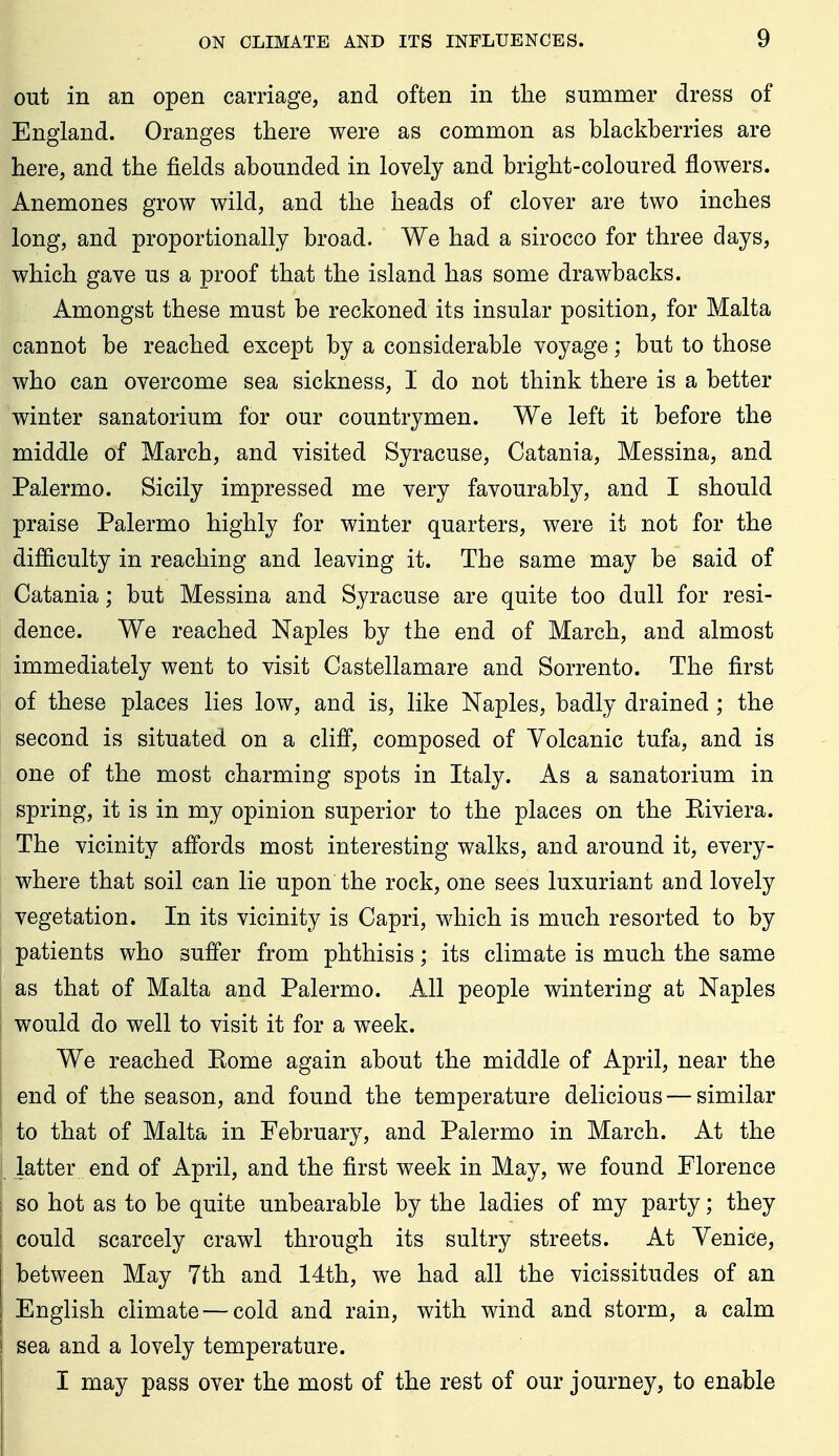 out in an open carriage, and often in the summer dress of England. Oranges there were as common as blackberries are here, and the fields abounded in lovely and bright-coloured flowers. Anemones grow wild, and the heads of clover are two inches long, and proportionally broad. We had a sirocco for three days, which gave us a proof that the island has some drawbacks. Amongst these must be reckoned its insular position, for Malta cannot be reached except by a considerable voyage; but to those who can overcome sea sickness, I do not think there is a better winter sanatorium for our countrymen. We left it before the middle of March, and visited Syracuse, Catania, Messina, and Palermo. Sicily impressed me very favourably, and I should praise Palermo highly for winter quarters, were it not for the difficulty in reaching and leaving it. The same may be said of Catania; but Messina and Syracuse are quite too dull for resi- dence. We reached Naples by the end of March, and almost immediately went to visit Castellamare and Sorrento. The first of these places lies low, and is, like Naples, badly drained; the second is situated on a clifi, composed of Yolcanic tufa, and is one of the most charming spots in Italy. As a sanatorium in spring, it is in my opinion superior to the places on the Eiviera. The vicinity affords most interesting walks, and around it, every- where that soil can lie upon the rock, one sees luxuriant and lovely vegetation. In its vicinity is Capri, which is much resorted to by patients who suffer from phthisis; its climate is much the same as that of Malta and Palermo. All people wintering at Naples would do well to visit it for a week. We reached Kome again about the middle of April, near the end of the season, and found the temperature delicious — similar to that of Malta in February, and Palermo in March. At the latter end of April, and the first week in May, we found Florence so hot as to be quite unbearable by the ladies of my party; they could scarcely crawl through its sultry streets. At Venice, between May 7th and 14th, we had all the vicissitudes of an English climate — cold and rain, with wind and storm, a calm sea and a lovely temperature. I may pass over the most of the rest of our journey, to enable