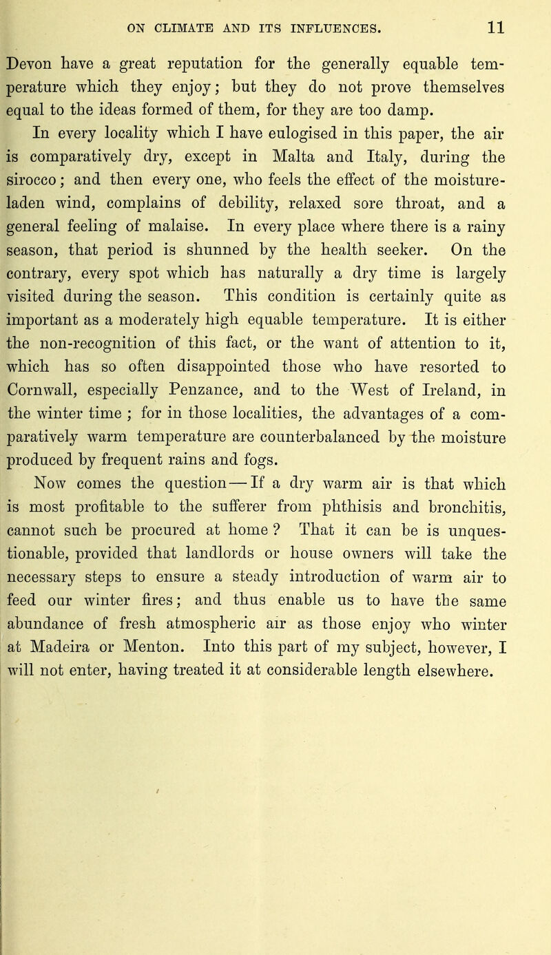 Devon have a great reputation for the generally equable tem- perature which they enjoy; but they do not prove themselves equal to the ideas formed of them, for they are too damp. In every locality which I have eulogised in this paper, the air is comparatively dry, except in Malta and Italy, during the sirocco; and then every one, who feels the effect of the moisture- laden wind, complains of debility, relaxed sore throat, and a general feeling of malaise. In every place where there is a rainy season, that period is shunned by the health seeker. On the contrary, every spot which has naturally a dry time is largely visited during the season. This condition is certainly quite as important as a moderately high equable temperature. It is either the non-recognition of this fact, or the want of attention to it, which has so often disappointed those who have resorted to Cornwall, especially Penzance, and to the West of Ireland, in the winter time ; for in those localities, the advantages of a com- paratively warm temperature are counterbalanced by the moisture produced by frequent rains and fogs. Now comes the question — If a dry warm air is that which is most profitable to the sufferer from phthisis and bronchitis, cannot such be procured at home ? That it can be is unques- tionable, provided that landlords or house owners will take the necessary steps to ensure a steady introduction of warm air to feed our winter fires; and thus enable us to have the same abundance of fresh atmospheric air as those enjoy who winter at Madeira or Menton. Into this part of my subject, however, I will not enter, having treated it at considerable length elsewhere.