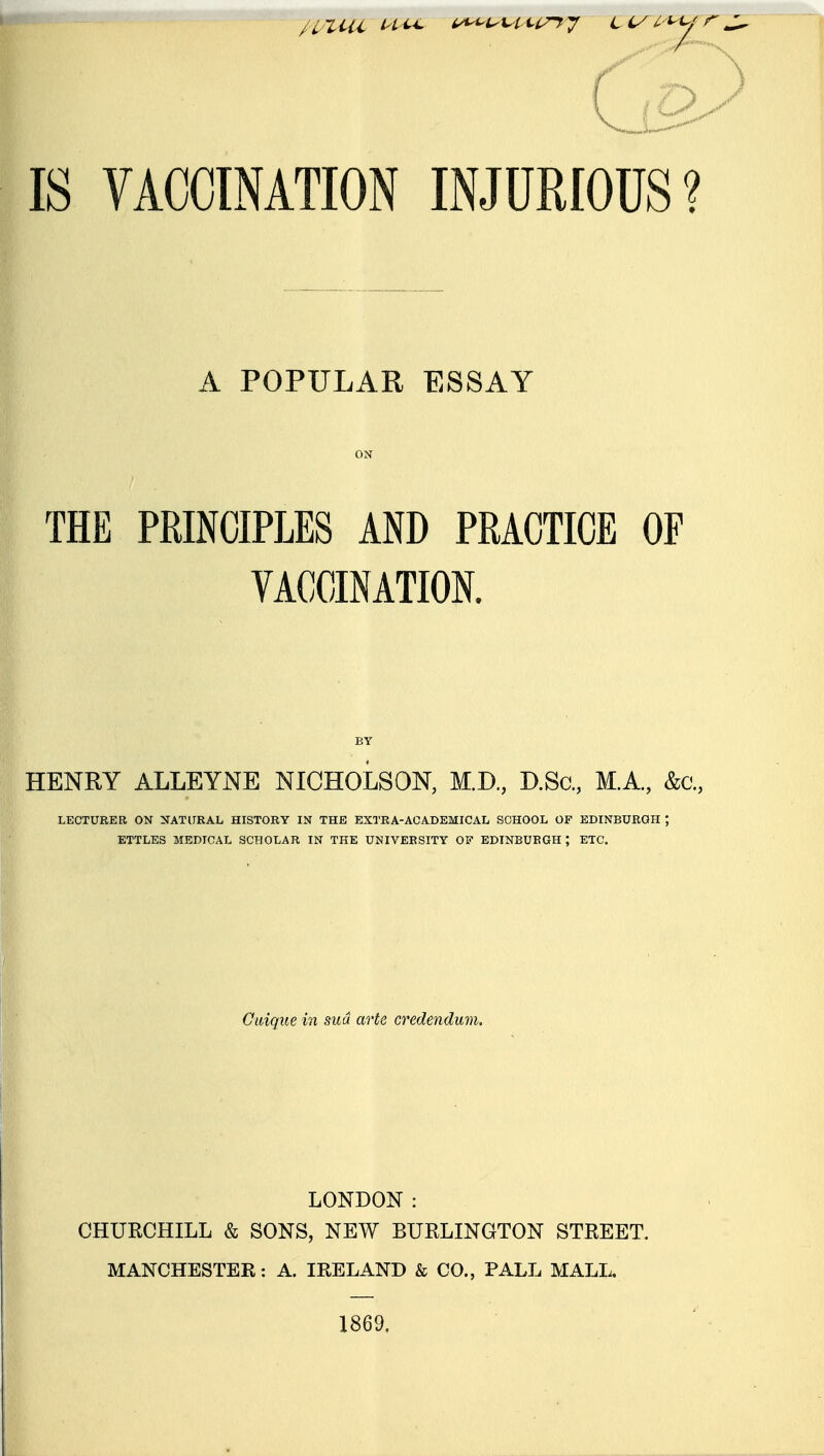 IS VACCINATION INJURIOUS? A POPULAR ESSAY ON THE PRINCIPLES AND PRACTICE OF VACCINATION. HENRY ALLEYNE NICHOLSON, M.D., D.Sa, M.A, &c., LECTURER ON NATURAL HISTORY IN THE EXTRA-ACADEMICAL SCHOOL OF EDINBURGH ; ETTLES MEDICAL SCHOLAR IN THE UNIVERSITY OF EDINBURGH; ETC. Cwique in sua arte credendum. LONDON : CHURCHILL & SONS, NEW BURLINGTON STREET. MANCHESTER: A. IRELAND & CO., PALL MALL. 1869.