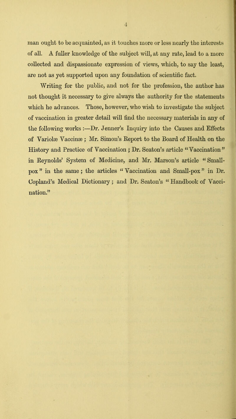 man ought to be acquainted, as it touches more or less nearly the interests of all. A fuller knowledge of the subject will, at any rate, lead to a more collected and dispassionate expression of views, which, to say the least, are not as yet supported upon any foundation of scientific fact. Writing for the public, and not for the profession, the author has not thought it necessary to give always the authority for the statements which he advances. Those, however, who wish to investigate the subject of vaccination in greater detail will find the necessary materials in any of the following works :—Dr. Jenner's Inquiry into the Causes and Effects of Variolse Vaccinae ; Mr. Simon's Eeport to the Board of Health on the History and Practice of Vaccination ; Dr. Seaton's article Vaccination in Reynolds' System of Medicine, and Mr. Marson's article Small- pox  in the same; the articles  Vaccination and Small-pox in Dr. Copland's Medical Dictionary; and Dr. Seaton's  Handbook of Vacci- nation.